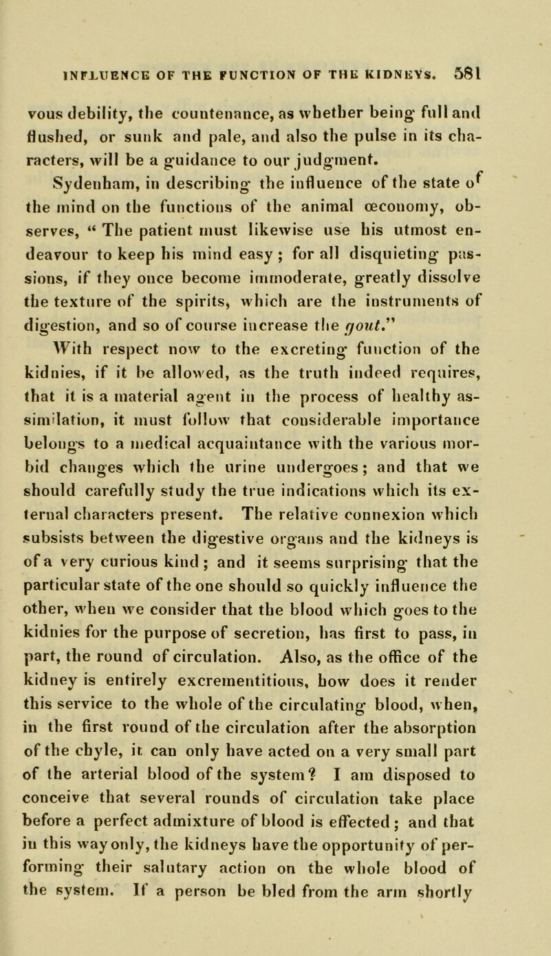 INFLUENCE OF THE FUNCTION OF THE KIDNEYS. 5$l vous debility, the countenance, as whether being full and flushed, or sunk and pale, and also the pulse in its cha- racters, will be a guidance to our judgment. Sydenham, in describing the influence of the state o^ the mind on the functions of the animal oeconomy, ob- serves, “ The patient must likewise use his utmost en- deavour to keep his mind easy ; for all disquieting pas- sions, if they once become immoderate, greatly dissolve the texture of the spirits, which are the instruments of digestion, and so of course increase the yout” With respect now to the excreting function of the kidnies, if it he allowed, as the truth indeed requires, that it is a material agent in the process of healthy as- similation, it must follow that considerable importance belongs to a medical acquaintance with the various mor- bid changes which the urine undergoes; and that we should carefully study the true indications which its ex- ternal characters present. The relative connexion which subsists between the digestive organs and the kidneys is of a very curious kind ; and it seems surprising that the particular state of the one should so quickly influence the other, when we consider that the blood which goes to the kidnies for the purpose of secretion, has first to pass, in part, the round of circulation. Also, as the office of the kidney is entirely excrernentitious, bow does it render this service to the whole of the circulating blood, when, in the first round of the circulation after the absorption of the chyle, it can only have acted on a very small part of the arterial blood of the system? I am disposed to conceive that several rounds of circulation take place before a perfect admixture of blood is effected; and that in this way only, the kidneys have the opportunity of per- forming their salutary action on the whole blood of the system. It a person be bled from the arm shortly