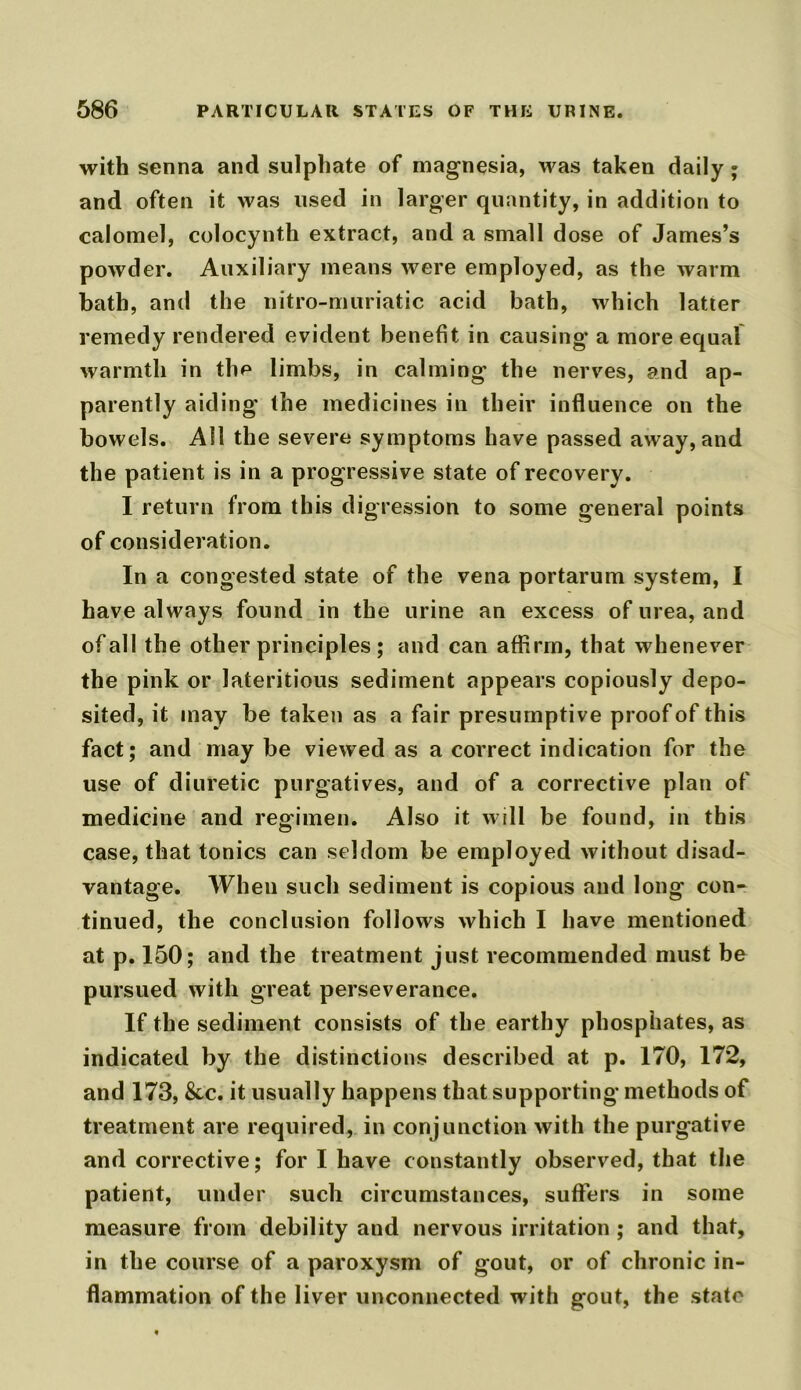 with senna and sulphate of magnesia, was taken daily; and often it was used in larger quantity, in addition to calomel, colocynth extract, and a small dose of James’s powder. Auxiliary means were employed, as the warm bath, and the nitro-muriatic acid bath, which latter remedy rendered evident benefit in causing a more equal warmth in the limbs, in calming the nerves, and ap- parently aiding the medicines in their influence on the bowels. All the severe symptoms have passed away, and the patient is in a progressive state of recovery. I return from this digression to some general points of consideration. In a congested state of the vena portarum system, I have always found in the urine an excess of urea, and of all the other principles ; and can affirm, that whenever the pink or lateritious sediment appears copiously depo- sited, it may be taken as a fair presumptive proof of this fact; and maybe viewed as a correct indication for the use of diuretic purgatives, and of a corrective plan of medicine and regimen. Also it will be found, in this case, that tonics can seldom be employed without disad- vantage. When such sediment is copious and long con- tinued, the conclusion follows which I have mentioned at p. 150; and the treatment just recommended must be pursued with great perseverance. If the sediment consists of the earthy phosphates, as indicated by the distinctions described at p. 170, 172, and 173, &c. it usually happens that supporting methods of treatment are required, in conjunction with the purgative and corrective; for I have constantly observed, that the patient, under such circumstances, sutlers in some measure from debility and nervous irritation ; and that, in the course of a paroxysm of gout, or of chronic in- flammation of the liver unconnected with gout, the state