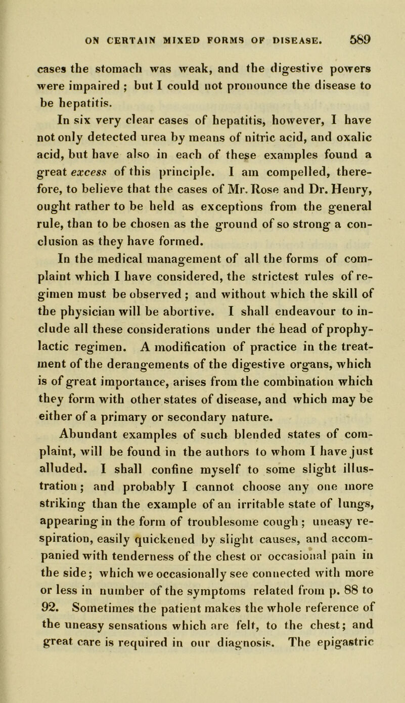 cases the stomach was weak, and the digestive powers were impaired ; but I could not pronounce the disease to be hepatitis. In six very clear cases of hepatitis, however, I have not only detected urea by means of nitric acid, and oxalic acid, but have also in each of these examples found a great excess of this principle. I am compelled, there- fore, to believe that the cases of Mr. Rose and Dr. Henry, ought rather to be held as exceptions from the general rule, than to be chosen as the ground of so strong a con- clusion as they have formed. In the medical management of all the forms of com- plaint which I have considered, the strictest rules of re- gimen must be observed ; and without which the skill of the physician will be abortive. I shall endeavour to in- clude all these considerations under the head of prophy- lactic regimen. A modification of practice in the treat- ment of the derangements of the digestive organs, which is of great importance, arises from the combination which they form with other states of disease, and which may be either of a primary or secondary nature. Abundant examples of such blended states of com- plaint, will be found in the authors to whom I have just alluded. I shall confine myself to some slight illus- tration ; and probably I cannot choose any one more striking than the example of an irritable state of lungs, appearing in the form of troublesome cough ; uneasy re- spiration, easily quickened by slight causes, and accom- panied with tenderness of the chest or occasional pain in the side; which we occasionally see connected with more or less in number of the symptoms related from p. 88 to 92. Sometimes the patient makes the whole reference of the uneasy sensations which are felt, to the chest; and great care is required in our diagnosis. The epigastric