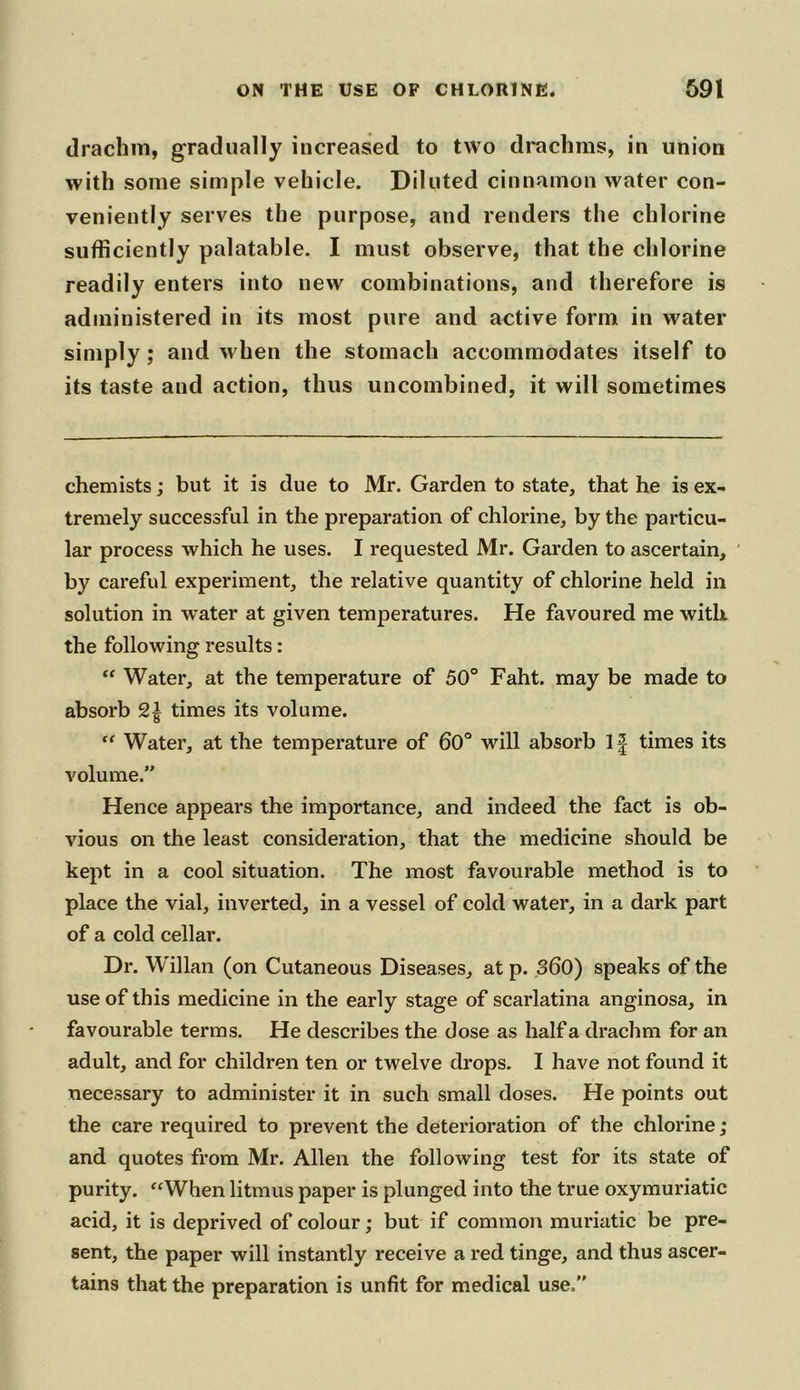 drachm, gradually increased to two drachms, in union with some simple vehicle. Diluted cinnamon water con- veniently serves the purpose, and renders the chlorine sufficiently palatable. I must observe, that the chlorine readily enters into new combinations, and therefore is administered in its most pure and active form in water simply; and when the stomach accommodates itself to its taste and action, thus uncombined, it will sometimes chemists; but it is due to Mr. Garden to state, that he is ex- tremely successful in the preparation of chlorine, by the particu- lar process which he uses. I requested Mr. Garden to ascertain, by careful experiment, the relative quantity of chlorine held in solution in water at given temperatures. He favoured me with, the following results: “ Water, at the temperature of 50° Faht. may be made to absorb times its volume. “ Water, at the temperature of 60° will absorb If times its volume.” Hence appears the importance, and indeed the fact is ob- vious on the least consideration, that the medicine should be kept in a cool situation. The most favourable method is to place the vial, inverted, in a vessel of cold water, in a dark part of a cold cellar. Dr. W'illan (on Cutaneous Diseases, at p. 360) speaks of the use of this medicine in the early stage of scarlatina anginosa, in favourable terms. He describes the dose as half a drachm for an adult, and for children ten or twelve drops. I have not found it necessary to administer it in such small doses. He points out the care required to prevent the deterioration of the chlorine; and quotes from Mr. Allen the following test for its state of purity. “When litmus paper is plunged into the true oxymuriatic acid, it is deprived of colour; but if common muriatic be pre- sent, the paper will instantly receive a red tinge, and thus ascer- tains that the preparation is unfit for medical use.”