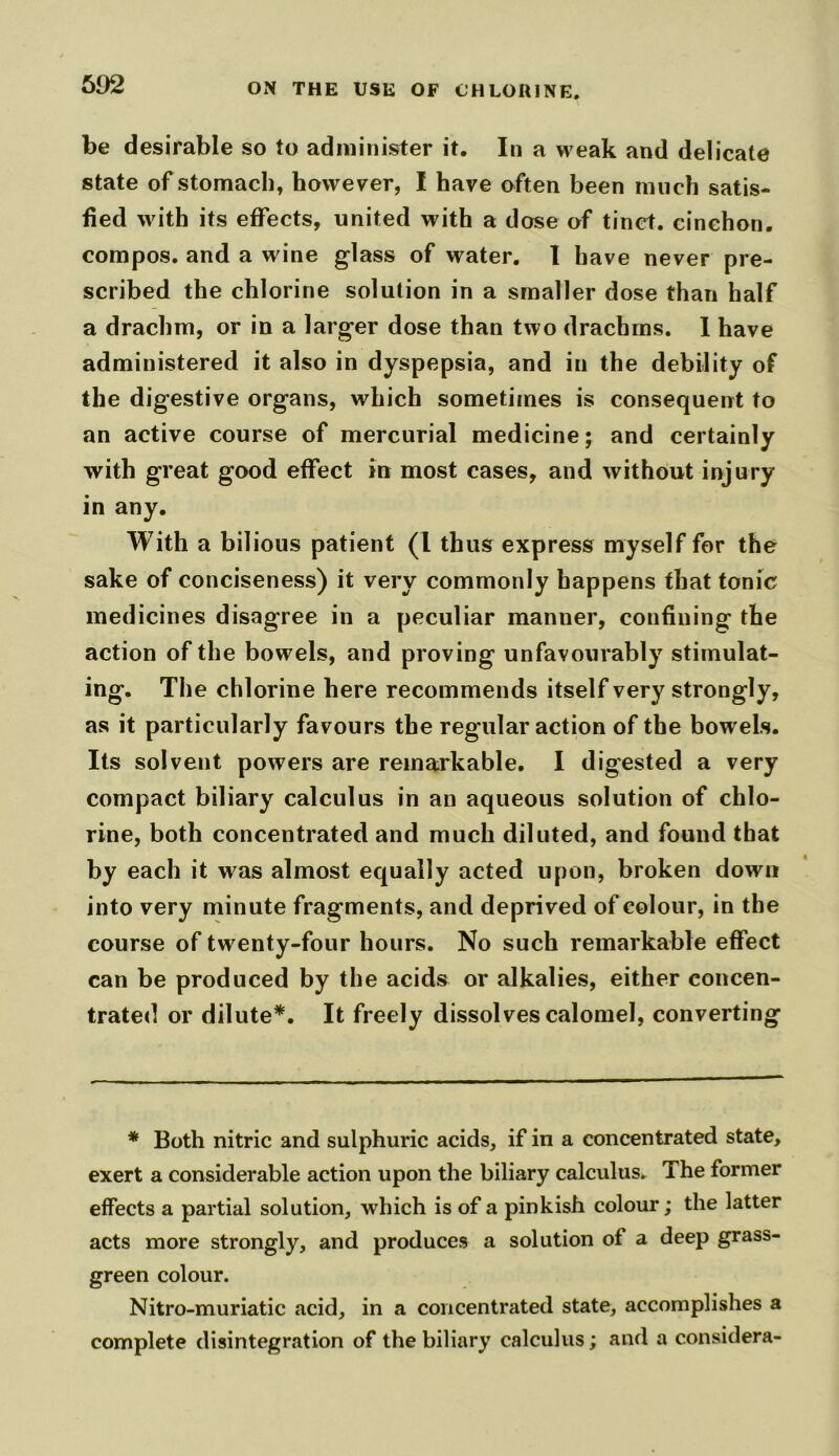 be desirable so to administer it. In a weak and delicate state of stomach, however, I have often been much satis- fied with its effects, united with a dose of tinct. cinehon. compos, and a wine glass of water. I have never pre- scribed the chlorine solution in a smaller dose than half a drachm, or in a larger dose than two drachms. I have administered it also in dyspepsia, and in the debility of the digestive organs, which sometimes is consequent to an active course of mercurial medicine; and certainly with great good effect in most cases, and without injury in any. With a bilious patient (l thus express myself for the sake of conciseness) it very commonly happens that tonic medicines disagree in a peculiar manner, confining the action of the bowels, and proving unfavourably stimulat- ing. The chlorine here recommends itself very strongly, as it particularly favours the regular action of the bowels. Its solvent powers are remarkable. I digested a very compact biliary calculus in an aqueous solution of chlo- rine, both concentrated and much diluted, and found that by each it was almost equally acted upon, broken down into very minute fragments, and deprived of colour, in the course of twenty-four hours. No such remarkable effect can be produced by the acids or alkalies, either concen- trated or dilute*. It freely dissolves calomel, converting * Both nitric and sulphuric acids, if in a concentrated state, exert a considerable action upon the biliary calculus. The former effects a partial solution, which is of a pinkish colour; the latter acts more strongly, and produces a solution of a deep grass- green colour. Nitro-muriatic acid, in a concentrated state, accomplishes a complete disintegration of the biliary calculus; and a considera-