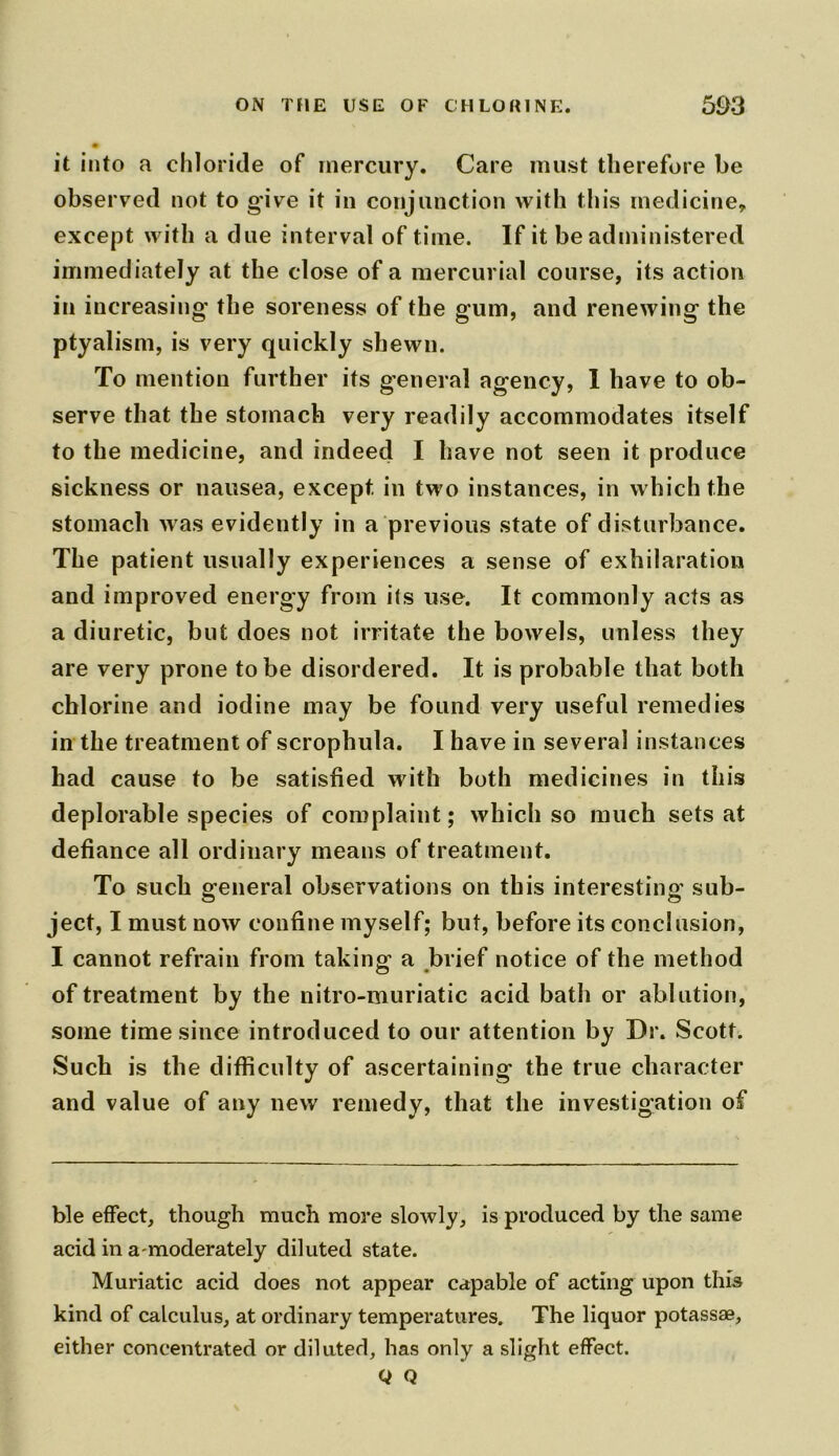 it into a chloride of mercury. Care must therefore be observed not to g'ive it in conjunction with this medicine, except with a due interval of time. If it be administered immediately at the close of a mercurial course, its action in increasing the soreness of the gum, and renewing the ptyalism, is very quickly shewn. To mention further its general agency, I have to ob- serve that the stomach very readily accommodates itself to the medicine, and indeed I have not seen it produce sickness or nausea, except in two instances, in which the stomach was evidently in a previous state of disturbance. The patient usually experiences a sense of exhilaration and improved energy from its use. It commonly acts as a diuretic, but does not irritate the bowels, unless they are very prone to be disordered. It is probable that both chlorine and iodine may be found very useful remedies in the treatment of scrophula. I have in several instances had cause to be satisfied with both medicines in this deplorable species of complaint; which so much sets at defiance all ordinary means of treatment. To such general observations on this interesting sub- ject, I must now confine myself; but, before its conclusion, I cannot refrain from taking1 a brief notice of the method of treatment by the nitro-muriatic acid bath or ablution, some time since introduced to our attention by Dr. Scott. Such is the difficulty of ascertaining the true character and value of any new remedy, that the investigation of ble effect, though much more slowly, is produced by the same acid in a moderately diluted state. Muriatic acid does not appear capable of acting upon this kind of calculus, at ordinary temperatures. The liquor potassae, either concentrated or diluted, has only a slight effect. Q Q