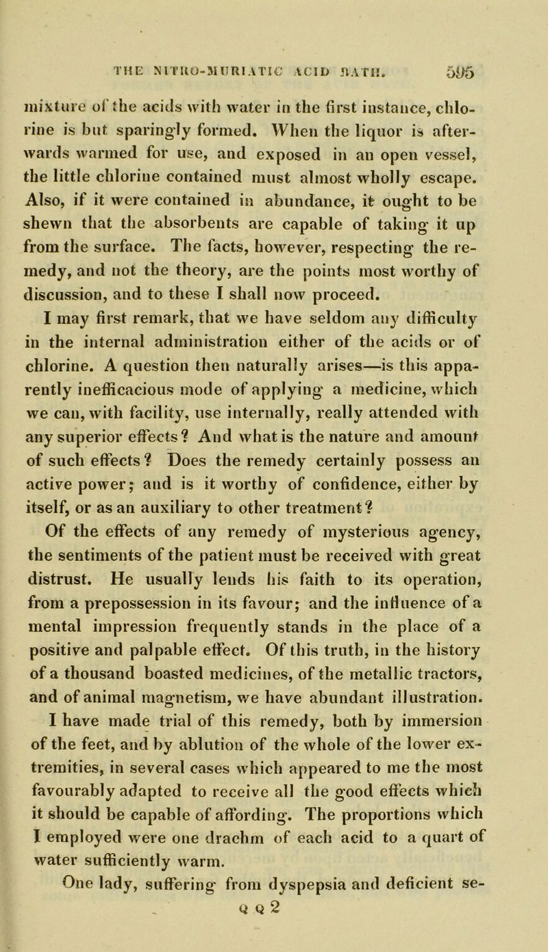 THE NITR0-MUR1ATIC ACID RATH. 695 mixture of the acids with water in the first instance, chlo- rine is but sparingly formed. When the liquor is after- wards warmed for use, and exposed in an open vessel, the little chlorine contained must almost wholly escape. Also, if it were contained in abundance, it ought to be shewn that the absorbents are capable of taking it up from the surface. The facts, however, respecting the re- medy, and not the theory, are the points most worthy of discussion, and to these I shall now proceed. I may first remark, that we have seldom any difficulty in the internal administration either of the acids or of chlorine. A question then naturally arises—is this appa- rently inefficacious mode of applying a medicine, which we can, with facility, use internally, really attended with any superior effects? And what is the nature and amount of such effects ? Does the remedy certainly possess an active power; and is it worthy of confidence, either by itself, or as an auxiliary to other treatment? Of the effects of any remedy of mysterious agency, the sentiments of the patient must be received with great distrust. He usually lends his faith to its operation, from a prepossession in its favour; and the influence of a mental impression frequently stands in the place of a positive and palpable effect. Of this truth, in the history of a thousand boasted medicines, of the metallic tractors, and of animal magnetism, we have abundant illustration. I have made trial of this remedy, both by immersion of the feet, and by ablution of the whole of the lower ex- tremities, in several cases which appeared to me the most favourably adapted to receive all the good effects which it should be capable of affording. The proportions which I employed were one drachm of each acid to a quart of water sufficiently warm. One lady, suffering from dyspepsia and deficient se- qq2