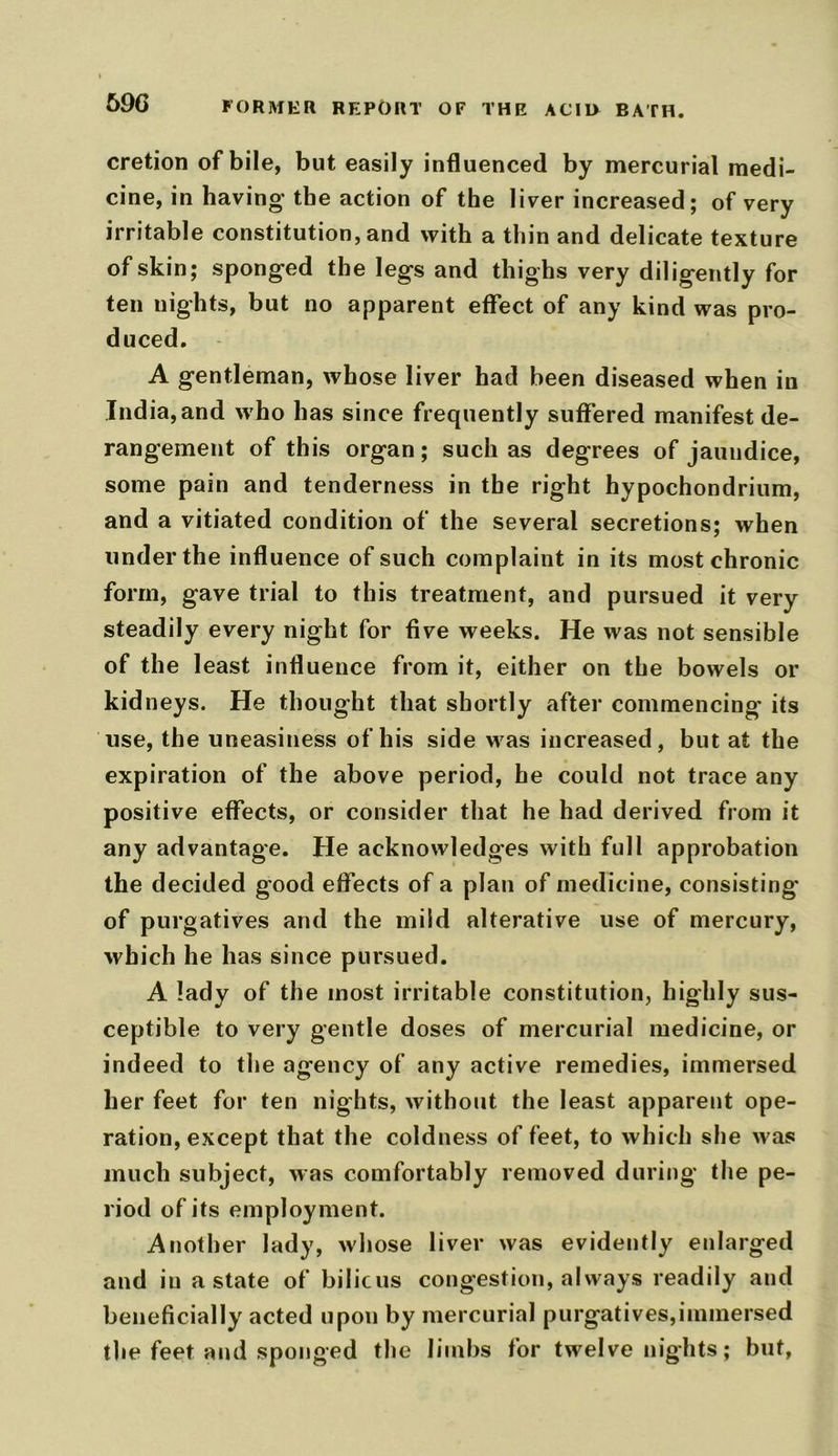 69G FORMER REPORT OF THE ACIO BATH. cretion of bile, but easily influenced by mercurial medi- cine, in having the action of the liver increased; of very irritable constitution, and with a thin and delicate texture of skin; sponged the legs and thighs very diligently for ten nights, but no apparent effect of any kind was pro- duced. A gentleman, whose liver had been diseased when in India, and who has since frequently suffered manifest de- rangement of this organ; such as degrees of jaundice, some pain and tenderness in the right hypochondrium, and a vitiated condition of the several secretions; when under the influence of such complaint in its most chronic form, gave trial to this treatment, and pursued it very steadily every night for five weeks. He was not sensible of the least influence from it, either on the bowels or kidneys. He thought that shortly after commencing’ its use, the uneasiness of his side was increased, but at the expiration of the above period, he could not trace any positive effects, or consider that he had derived from it any advantage. He acknowledges with full approbation the decided good effects of a plan of medicine, consisting' of purgatives and the mild alterative use of mercury, which he has since pursued. A lady of the most irritable constitution, highly sus- ceptible to very gentle doses of mercurial medicine, or indeed to the agency of any active remedies, immersed her feet for ten nights, without the least apparent ope- ration, except that the coldness of feet, to which she was much subject, was comfortably removed during the pe- riod of its employment. Another lady, whose liver was evidently enlarged and in a state of bilicus congestion, always readily and beneficially acted upon by mercurial purgatives,immersed the feet and sponged the limbs for twelve nights; but,