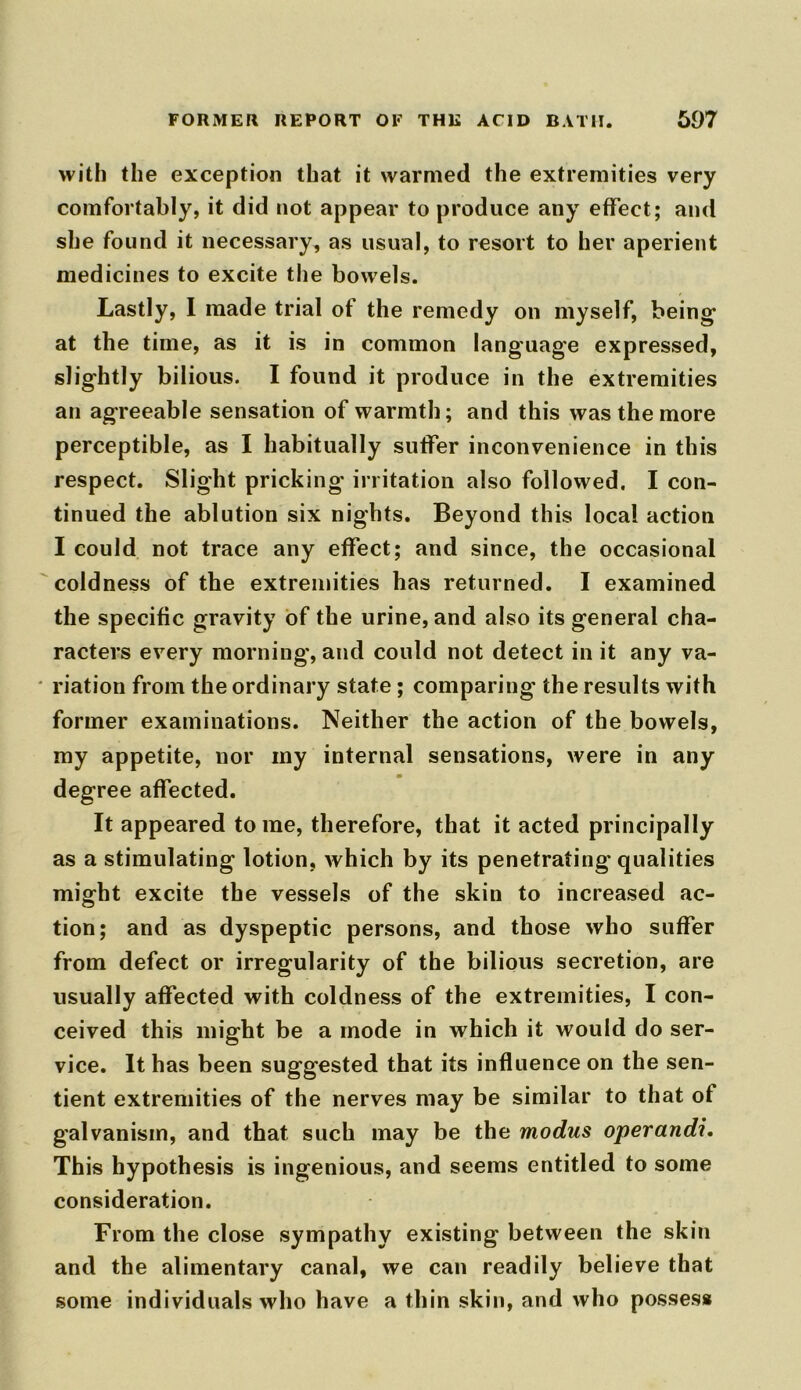 with the exception that it warmed the extremities very comfortably, it did not appear to produce any effect; and she found it necessary, as usual, to resort to her aperient medicines to excite the bowels. Lastly, I made trial of the remedy on myself, being’ at the time, as it is in common language expressed, slightly bilious. I found it produce in the extremities an agreeable sensation of warmth; and this was the more perceptible, as I habitually suffer inconvenience in this respect. Slight pricking irritation also followed. I con- tinued the ablution six nights. Beyond this local action I could not trace any effect; and since, the occasional coldness of the extremities has returned. I examined the specific gravity of the urine, and also its general cha- racters every morning, and could not detect in it any va- riation from the ordinary state; comparing the results with former examinations. Neither the action of the bowels, my appetite, nor my internal sensations, were in any degree affected. It appeared tome, therefore, that it acted principally as a stimulating lotion, which by its penetrating qualities might excite the vessels of the skin to increased ac- tion; and as dyspeptic persons, and those who suffer from defect or irregularity of the bilious secretion, are usually affected with coldness of the extremities, I con- ceived this might be a mode in which it would do ser- vice. It has been suggested that its influence on the sen- tient extremities of the nerves may be similar to that of galvanism, and that such may be the modus operand?. This hypothesis is ingenious, and seems entitled to some consideration. From the close sympathy existing between the skin and the alimentary canal, we can readily believe that some individuals who have a thin skin, and who posses*