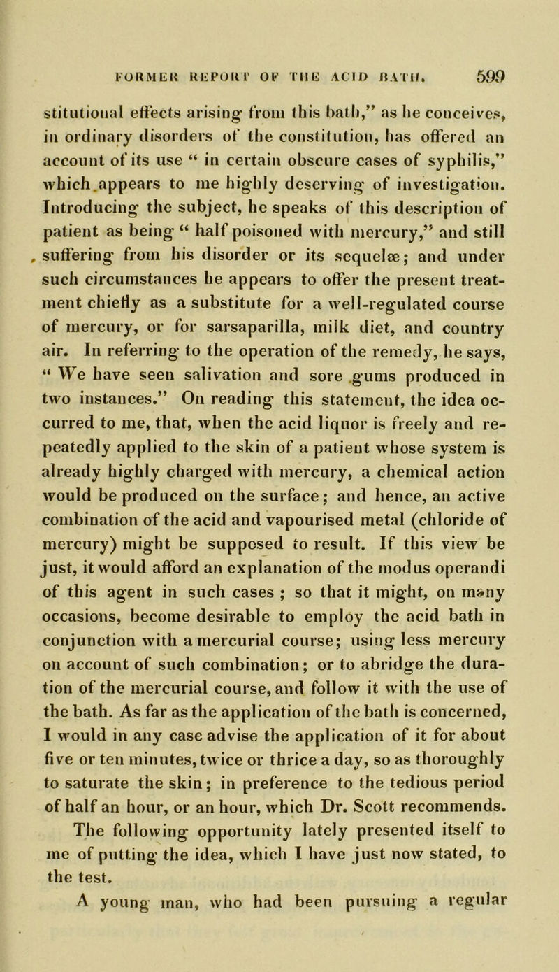 stitutional effects arising from this bath,” as he conceives, in ordinary disorders of the constitution, has offered an account of its use “ in certain obscure cases of syphilis,” which.appears to me highly deserving of investigation. Introducing the subject, he speaks of this description of patient as being “ half poisoned with mercury,” and still .suffering from his disorder or its sequelae; and under such circumstances he appears to offer the present treat- ment chiefly as a substitute for a well-regulated course of mercury, or for sarsaparilla, milk diet, and country air. In referring to the operation of the remedy, he says, “ We have seen salivation and sore gums produced in two instances.” On reading this statement, the idea oc- curred to me, that, when the acid liquor is freely and re- peatedly applied to the skin of a patient whose system is already highly charged with mercury, a chemical action would be produced on the surface; and hence, an active combination of the acid and vapourised metal (chloride of mercury) might be supposed to result. If this view be just, it would afford an explanation of the modus operandi of this agent in such cases ; so that it might, on many occasions, become desirable to employ the acid bath in conjunction with a mercurial course; using less mercury on account of such combination; or to abridge the dura- tion of the mercurial course, and follow it with the use of the bath. As far as the application of the bath is concerned, I would in any case advise the application of it for about five or ten minutes, tw ice or thrice a day, so as thoroughly to saturate the skin; in preference to the tedious period of half an hour, or an hour, which Dr. Scott recommends. The following opportunity lately presented itself to me of putting the idea, which I have just now stated, to the test. A young man, who had been pursuing a regular