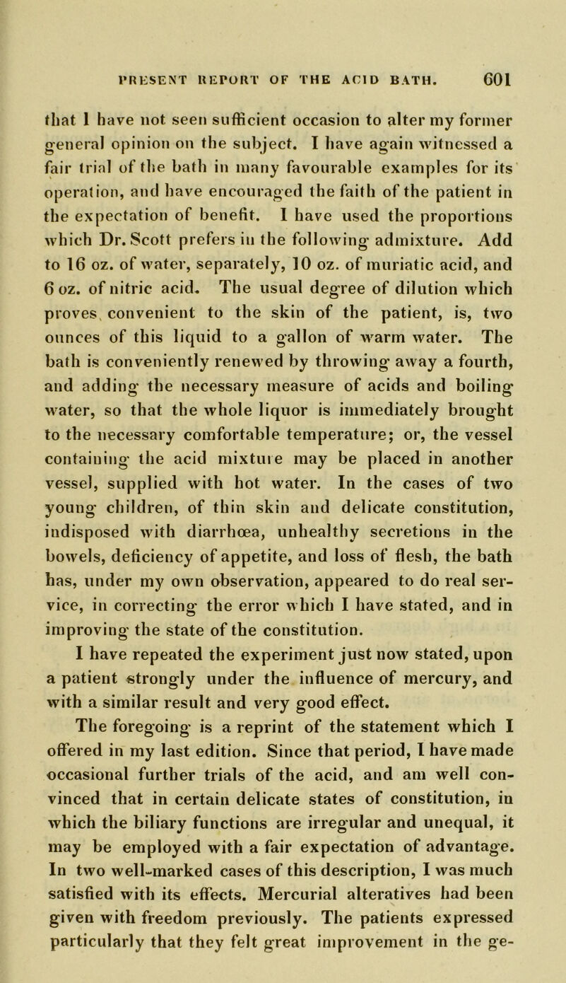 that 1 have not seen sufficient occasion to alter my former general opinion on the subject. I have again witnessed a fair trial of the bath in many favourable examples for its operation, and have encouraged the faith of the patient in the expectation of benefit. 1 have used the proportions which Dr. Scott prefers in the following admixture. Add to 16 oz. of water, separately, 10 oz. of muriatic acid, and 6 oz. of nitric acid. The usual degree of dilution which proves convenient to the skin of the patient, is, two ounces of this liquid to a gallon of warm water. The bath is conveniently renewed by throwing away a fourth, and adding the necessary measure of acids and boiling water, so that the whole liquor is immediately brought to the necessary comfortable temperature; or, the vessel containing the acid mixture may be placed in another vessel, supplied with hot water. In the cases of two young children, of thin skin and delicate constitution, indisposed with diarrhoea, unhealthy secretions in the bowels, deficiency of appetite, and loss of flesh, the bath has, under my own observation, appeared to do real ser- vice, in correcting' the error which I have stated, and in improving the state of the constitution. I have repeated the experiment just now stated, upon a patient strongly under the influence of mercury, and with a similar result and very good effect. The foregoing is a reprint of the statement which I offered in my last edition. Since that period, I have made occasional further trials of the acid, and am well con- vinced that in certain delicate states of constitution, in which the biliary functions are irregular and unequal, it may be employed with a fair expectation of advantage. In two well-marked cases of this description, I was much satisfied with its effects. Mercurial alteratives had been given with freedom previously. The patients expressed particularly that they felt great improvement in the ge-