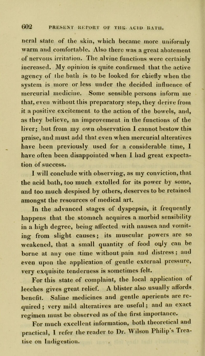 neral state of the skin, which became more uniformly warm and comfortable. Also there was a great abatement of nervous irritation. The alvine functions were certainly increased. My opinion is quite confirmed that the active agfencv of the bath is to be looked for chiefly when the system is more or less under the decided influence of mercurial medicine. Some sensible persons inform me that, even without this preparatory step, they derive from it a positive excitement to the action of the bowels, and, as they believe, an improvement in the functions of the liver; but from my own observation I cannot bestow this praise, and must add that even when mercurial alteratives have been previously used for a considerable time, I have often been disappointed when I had great expecta- tion of success. I will conclude with observing, as my conviction, that the acid bath, too much extolled for its power by some, and too much despised by others, deserves to be retained amongst the resources of medical art. In the advanced stages of dyspepsia, it frequently happens that the stomach acquires a morbid sensibility in a high degree, being affected with nausea and vomit- ing from slight causes; its muscular powers are so weakened, that a small quantity of food ouly can be borne at any one time without pain and distress; and even upon the application of gentle external pressure, very exquisite tenderness is sometimes felt. For this state of complaint, the local application of leeches gives great relief. A blister also usually affords benefit. Saline medicines and gentle aperients are re- quired ; very mild alteratives are useful; and an exact regimen must be observed as of the first importance. For much excellent information, both theoretical and practical, I refer the reader to Dr. Wilson Philip s Tica- tise on Indigestion.