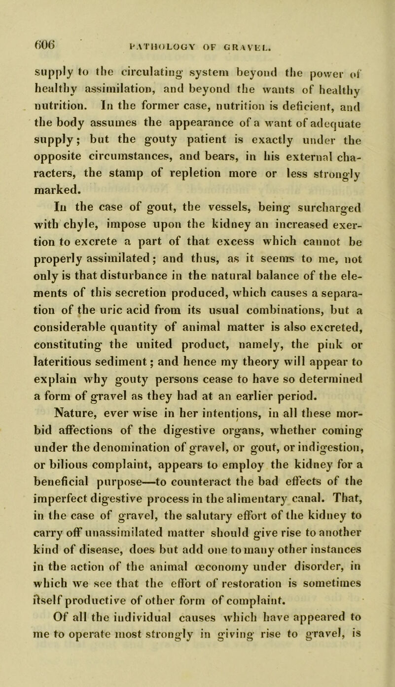 supply to the circulating- system beyond the power of healthy assimilation, and beyond the wants of healthy nutrition. In the former case, nutrition is deficient, and the body assumes the appearance of a want of adequate supply; but the gouty patient is exactly under the opposite circumstances, and bears, in his external cha- racters, the stamp of repletion more or less strongly marked. In the case of gout, the vessels, being surcharged with chyle, impose upon the kidney an increased exer- tion to excrete a part of that excess which cannot be properly assimilated; and thus, as it seems to me, not only is that disturbance in the natural balance of the ele- ments of this secretion produced, which causes a separa- tion of the uric acid from its usual combinations, but a considerable quantity of animal matter is also excreted, constituting the united product, namely, the pink or lateritious sediment; and hence my theory will appear to explain why gouty persons cease to have so determined a form of gravel as they had at an earlier period. Nature, ever wise in her intentions, in all these mor- bid affections of the digestive organs, whether coming under the denomination of gravel, or gout, or indigestion, or bilious complaint, appears to employ the kidney for a beneficial purpose—to counteract the bad effects of the imperfect digestive process in the alimentary canal. That, in the case of gravel, the salutary effort of the kidney to carry off unassimilated matter should give rise to another kind of disease, does but add one to many other instances in the action of the animal oeconoiny under disorder, in which we see that the effort of restoration is sometimes Itself productive of other form of complaint. Of all the individual causes which have appeared to me to operate most strongly in giving rise to gravel, is