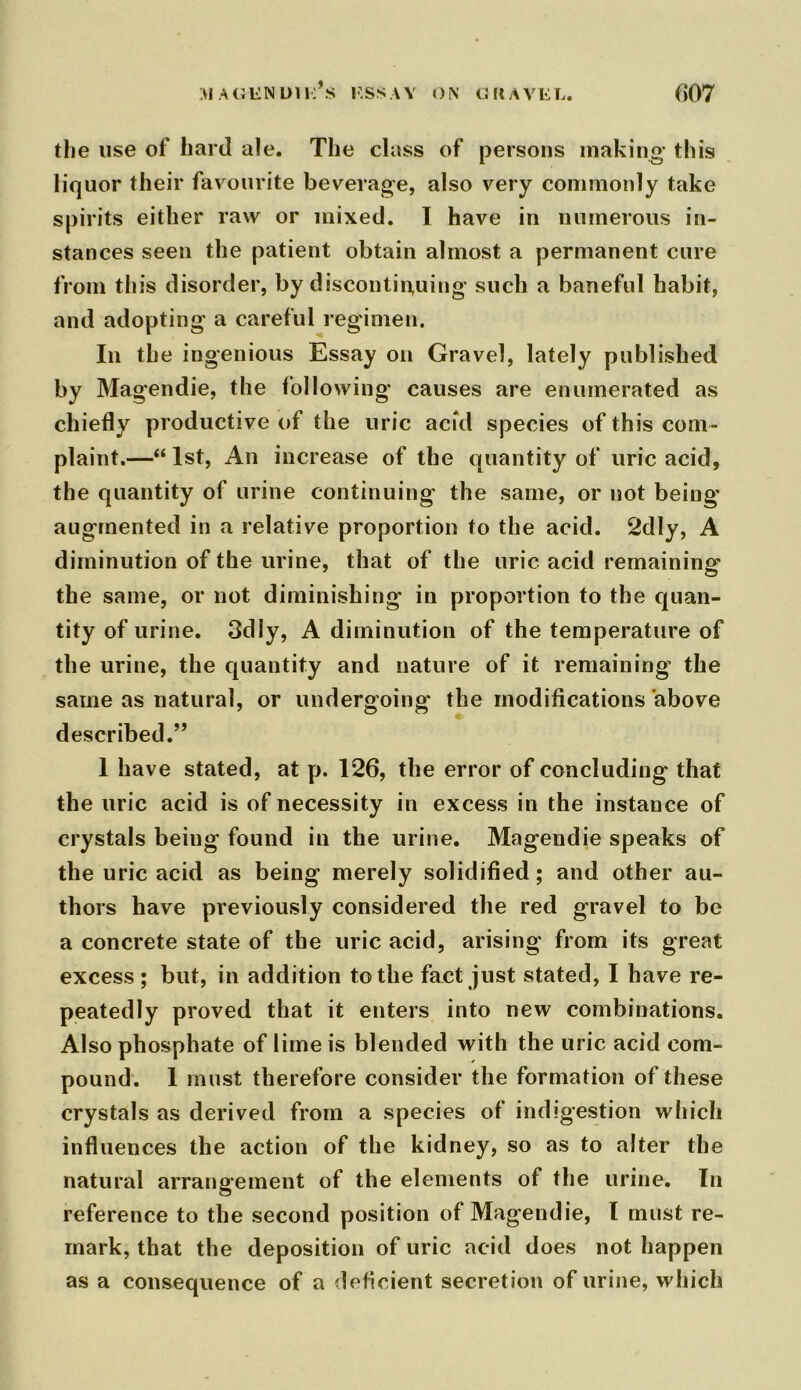 the use of hard ale. The class of persons making* this liquor their favourite beverage, also very commonly take spirits either raw or mixed. I have in numerous in- stances seen the patient obtain almost a permanent cure from this disorder, by discontinuing such a baneful habit, and adopting a careful regimen. In the ingenious Essay on Gravel, lately published by Magendie, the following* causes are enumerated as chiefly productive of the uric acid species of this com- plaint.—“ 1st, An increase of the quantity of uric acid, the quantity of urine continuing the same, or not being- augmented in a relative proportion to the acid. 2dly, A diminution of the urine, that of the uric acid remaining the same, or not diminishing in proportion to the quan- tity of urine. 3dly, A diminution of the temperature of the urine, the quantity and nature of it remaining the same as natural, or undergoing the modifications above described.” 1 have stated, at p. 126, the error of concluding that the uric acid is of necessity in excess in the instance of crystals being found in the urine. Magendie speaks of the uric acid as being merely solidified; and other au- thors have previously considered the red gravel to be a concrete state of the uric acid, arising from its great excess; but, in addition to the fact just stated, I have re- peatedly proved that it enters into new combinations. Also phosphate of lime is blended with the uric acid com- pound. 1 must therefore consider the formation of these crystals as derived from a species of indigestion which influences the action of the kidney, so as to alter the natural arrangement of the elements of the urine. In reference to the second position of Magendie, l must re- mark, that the deposition of uric acid does not happen as a consequence of a deficient secretion of urine, which