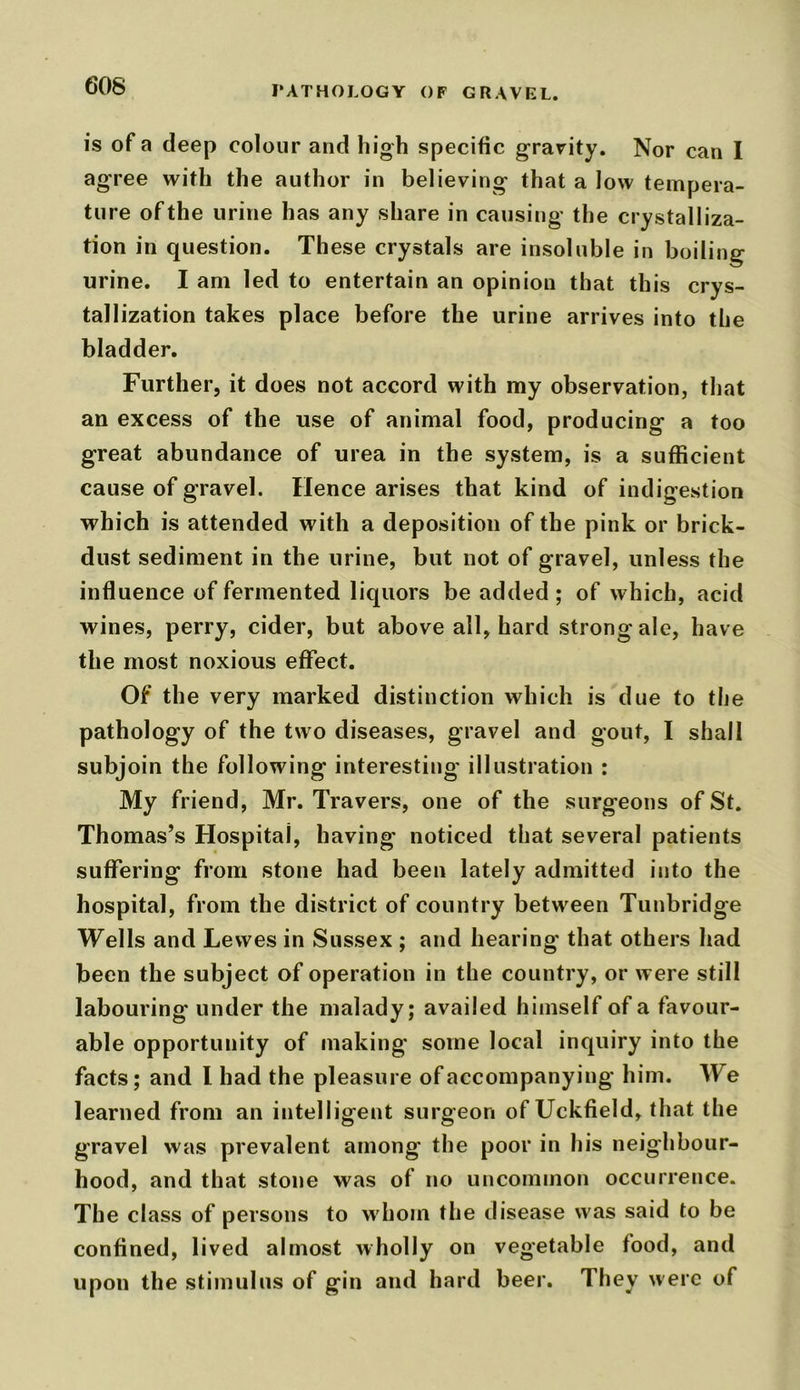 is of a deep colour and high specific gravity. Nor can I agree with the author in believing that a low tempera- ture of the urine has any share in causing the crystalliza- tion in question. These crystals are insoluble in boiling urine. I am led to entertain an opinion that this crys- tallization takes place before the urine arrives into the bladder. Further, it does not accord with my observation, that an excess of the use of animal food, producing a too great abundance of urea in the system, is a sufficient cause of gravel. Hence arises that kind of indigestion which is attended with a deposition of the pink or brick- dust sediment in the urine, but not of gravel, unless the influence of fermented liquors be added ; of which, acid wines, perry, cider, but above all, hard strong ale, have the most noxious effect. Of the very marked distinction which is due to the pathology of the two diseases, gravel and gout, I shall subjoin the following interesting illustration : My friend, Mr. Travers, one of the surgeons of St. Thomas’s Hospital, having noticed that several patients suffering from stone had been lately admitted into the hospital, from the district of country between Tunbridge Wells and Lewes in Sussex ; and hearing that others had been the subject of operation in the country, or were still labouring' under the malady; availed himself of a favour- able opportunity of making some local inquiry into the facts; and l had the pleasure of accompanying him. We learned from an intelligent surgeon of Uckfield, that the gravel was prevalent among the poor in his neighbour- hood, and that stone was of no uncommon occurrence. The class of persons to whom the disease was said to be confined, lived almost wholly on vegetable food, and upon the stimulus of gin and hard beer. They were of