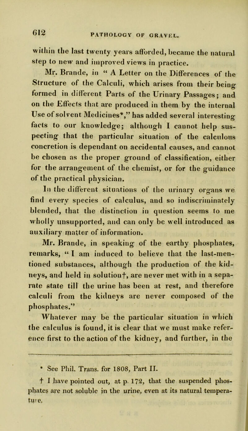 (>! 2 within the last twenty years afforded, became the natural step to new and improved views in practice. Mr. Brande, in “ A Letter on the Differences of the Structure of the Calculi, which arises from their being- formed in different Parts of the Urinary Passages; and on the Effects that are produced in them by the internal Use of solvent Medicines*,” has added several interesting facts to our knowledge; although I cannot help sus- pecting that the particular situation of the calculous concretion is dependant on accidental causes, and cannot be chosen as the proper ground of classification, either for the arrangement of the chemist, or for the guidance of the practical physician. In the different situations of the urinary organs we find every species of calculus, and so indiscriminately blended, that the distinction in question seems to me wholly unsupported, and can only be well introduced as auxiliary matter of information. Mr. Brande, in speaking of the earthy phosphates, remarks, “ I am induced to believe that the last-men- tioned substances, although the production of the kid- neys, nnd held in solution!, are never met with in a sepa- rate state till the urine has been at rest, and therefore calculi from the kidneys are never composed of the phosphates.” Whatever may be the particular situation in which th e calculus is found, it is clear that we must make refer- ence first to the action of the kidney, and further, in the * See Phil. Trans, for 1808, Part II. t I have pointed out, at p. 172, that the suspended phos- phates are not soluble in the urine, even at its natural tempera- ture.