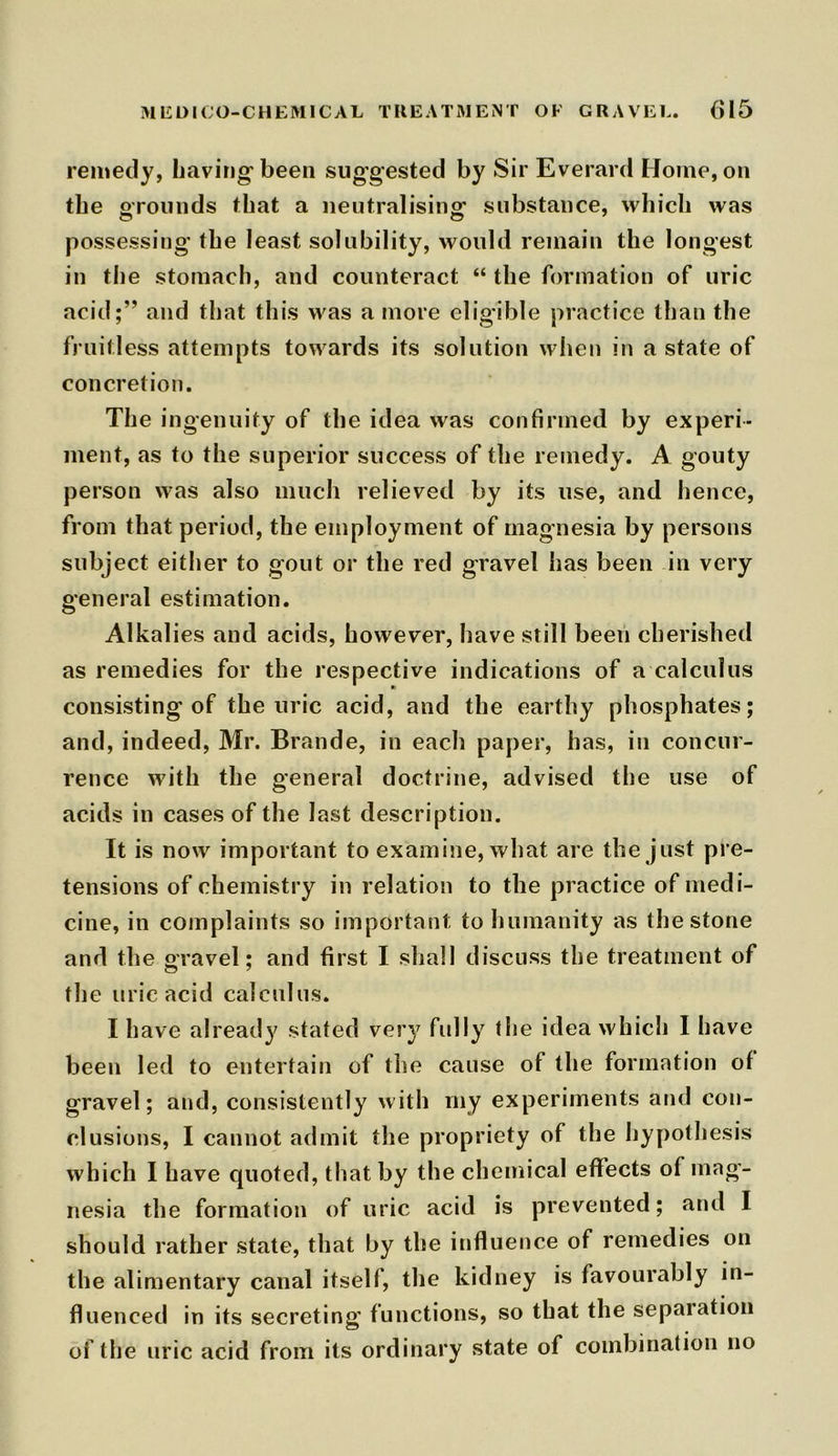 remedy, having been suggested by Sir Everard Home, on the grounds that a neutralising: substance, which was possessing the least solubility, would remain the longest in the stomach, and counteract “ the formation of uric acid;” and that this was a more eligible practice than the fruitless attempts towards its solution when in a state of concretion. The ingenuity of the idea was confirmed by experi- ment, as to the superior success of the remedy. A gouty person was also much relieved by its use, and hence, from that period, the employment of magnesia by persons subject either to gout or the red gravel has been in very general estimation. Alkalies and acids, however, have still been cherished as remedies for the respective indications of a calculus consisting of the uric acid, and the earthy phosphates; and, indeed, Mr. Brande, in each paper, has, in concur- rence with the general doctrine, advised the use of acids in cases of the last description. It is now important to examine, what are the just pre- tensions of chemistry in relation to the practice of medi- cine, in complaints so important to humanity as the stone and the gravel; and first I shall discuss the treatment of the uric acid calculus. I have already stated very fully the idea which I have been led to entertain of the cause of the formation of gravel; and, consistently with my experiments and con- clusions, I cannot admit the propriety of the hypothesis which 1 have quoted, that by the chemical effects of mag- nesia the formation of uric acid is prevented; and I should rather state, that by the influence of remedies on the alimentary canal itself, the kidney is favourably in- fluenced in its secreting functions, so that the sepaiation of the uric acid from its ordinary state of combination no