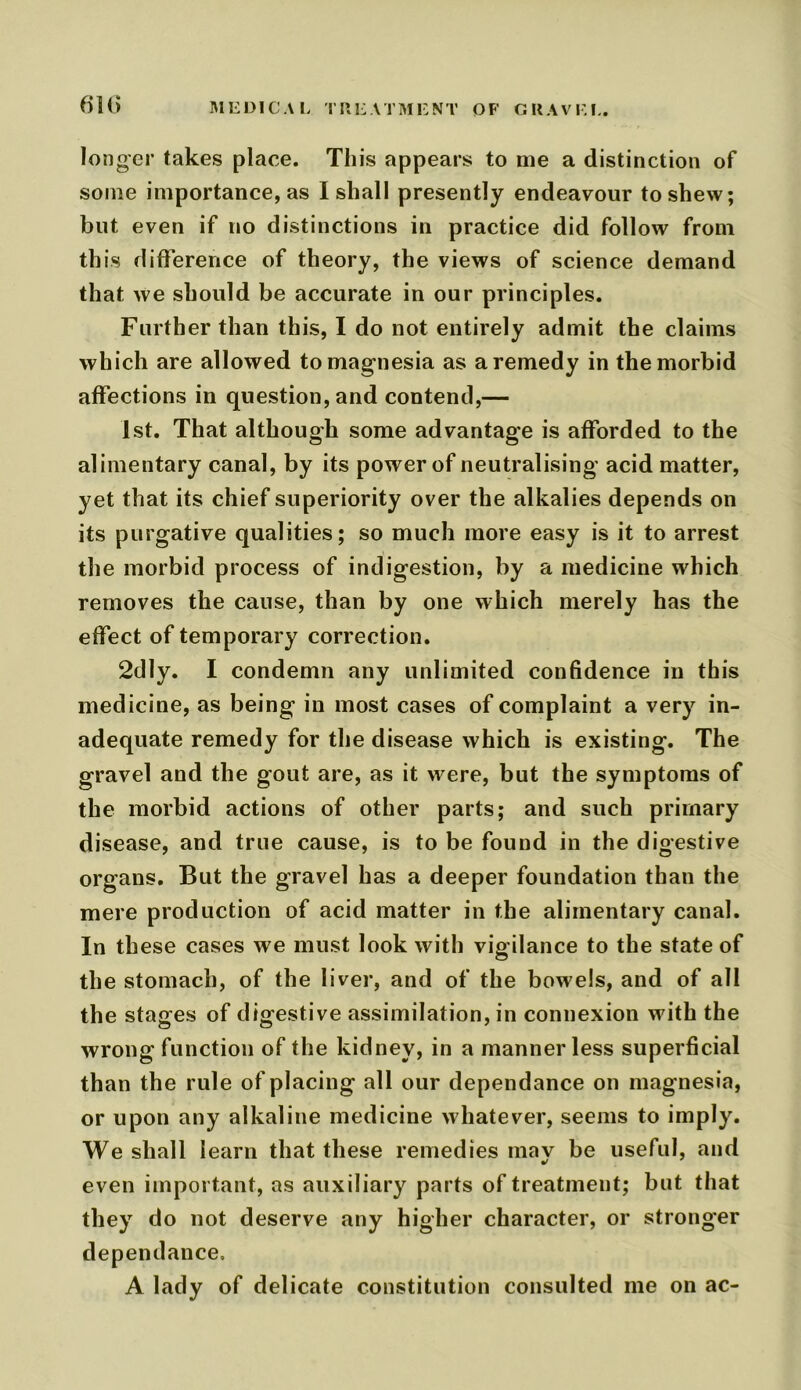 longer takes place. This appears to me a distinction of some importance, as I shall presently endeavour to shew; but even if no distinctions in practice did follow from this difference of theory, the views of science demand that we should be accurate in our principles. Further than this, I do not entirely admit the claims which are allowed to magnesia as a remedy in the morbid affections in question, and contend,— 1st. That although some advantage is afforded to the alimentary canal, by its power of neutralising acid matter, yet that its chief superiority over the alkalies depends on its purgative qualities; so much more easy is it to arrest the morbid process of indigestion, by a medicine which removes the cause, than by one which merely has the effect of temporary correction. 2dly. I condemn any unlimited confidence in this medicine, as being in most cases of complaint a very in- adequate remedy for the disease which is existing. The gravel and the gout are, as it were, but the symptoms of the morbid actions of other parts; and such primary disease, and true cause, is to be found in the digestive organs. But the gravel has a deeper foundation than the mere production of acid matter in the alimentary canal. In these cases we must look with vigilance to the state of the stomach, of the liver, and of the bowels, and of all the stages of digestive assimilation, in connexion with the wrong function of the kidney, in a mannerless superficial than the rule of placing all our dependance on magnesia, or upon any alkaline medicine whatever, seems to imply. We shall learn that these remedies may be useful, and even important, as auxiliary parts of treatment; but that they do not deserve any higher character, or stronger dependance. A lady of delicate constitution consulted me on ac-