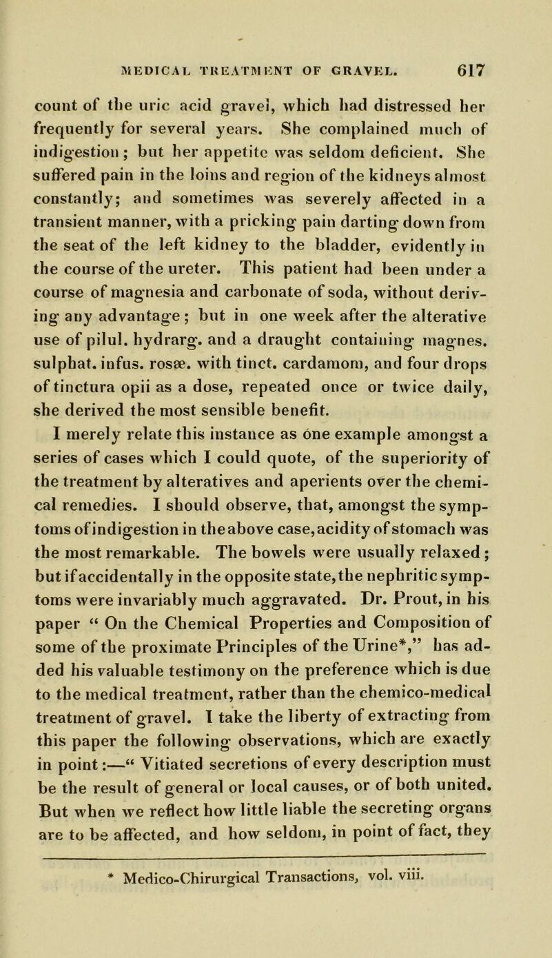 count of the uric acid gravel, which had distressed her frequently for several years. She complained much of indigestion ; but her appetite was seldom deficient. She suffered pain in the loins and region of the kidneys almost constantly; and sometimes was severely affected in a transient manner, with a pricking pain darting down from the seat of the left kidney to the bladder, evidently in the course of the ureter. This patient had been under a course of magnesia and carbonate of soda, without deriv- ing any advantage ; but in one week after the alterative use of pilul. hydrarg. and a draught containing' magnes. sulphat. infus. rosee. with tinct. cardamom, and four drops of tinctura opii as a dose, repeated once or twice daily, she derived the most sensible benefit. I merely relate this instance as one example amongst a series of cases which I could quote, of the superiority of the treatment by alteratives and aperients over the chemi- cal remedies. I should observe, that, amongst the symp- toms of indigestion in the above case, acidity of stomach was the most remarkable. The bowels were usually relaxed ; but if accidentally in the opposite state,the nephritic symp- toms were invariably much aggravated. Dr. Front, in his paper “ On the Chemical Properties and Composition of some of the proximate Principles of the Urine*,” has ad- ded his valuable testimony on the preference which is due to the medical treatment, rather than the chemico-medical treatment of gravel. I take the liberty of extracting from this paper the following observations, which are exactly in point:—“ Vitiated secretions of every description must be the result of general or local causes, or of both united. But when we reflect how little liable the secreting organs are to be affected, and how seldom, in point of fact, they * Medico-Chirurgical Transactions, vol. viii.