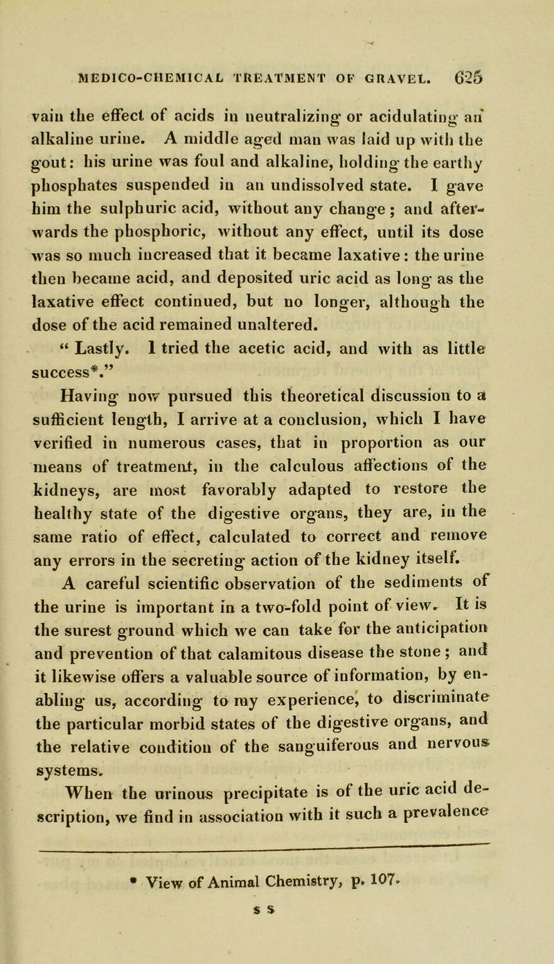 vain the effect of acids in neutralizing or acidulating an' alkaline urine. A middle aged man was [aid up with the gout: his urine was foul and alkaline, holding the earthy phosphates suspended in an undissolved state. I gave him the sulphuric acid, without any change; and after- wards the phosphoric, without any effect, until its dose w as so much increased that it became laxative: the urine then became acid, and deposited uric acid as long as the laxative effect continued, but no longer, although the dose of the acid remained unaltered. “ Lastly. 1 tried the acetic acid, and with as little success*.” Having now pursued this theoretical discussion to a sufficient length, I arrive at a conclusion, which I have verified in numerous cases, that in proportion as our means of treatment, in the calculous affections of the kidneys, are most favorably adapted to restore the healthy state of the digestive organs, they are, in the same ratio of effect, calculated to correct and remove any errors in the secreting action of the kidney itself. A careful scientific observation of the sediments of the urine is important in a two-fold point of view. It is the surest ground which we can take for the anticipation and prevention of that calamitous disease the stone ; and it likewise offers a valuable source of information, by en- abling us, according to ray experience, to discriminate the particular morbid states of the digestive organs, and the relative condition of the sanguiferous and nervous systems. When the urinous precipitate is of the uric acid de- scription, we find in association with it such a prevalence * View of Animal Chemistry, p. 107»