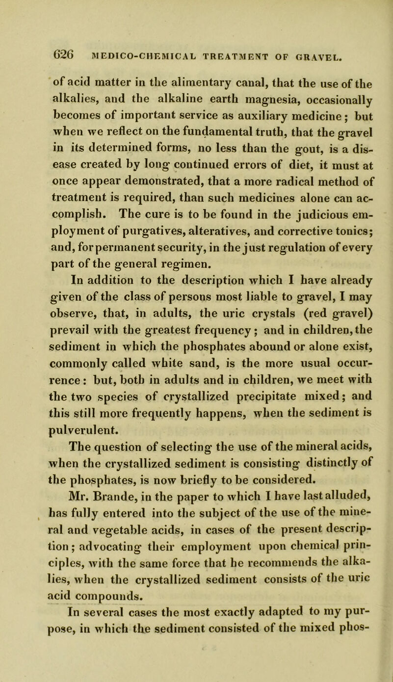 of acid matter in the alimentary canal, that the use of the alkalies, and the alkaline earth magnesia, occasionally becomes of important service as auxiliary medicine; but when we reflect on the fundamental truth, that the gravel in its determined forms, no less than the gout, is a dis- ease created by long continued errors of diet, it must at once appear demonstrated, that a more radical method of treatment is required, than such medicines alone can ac- complish. The cure is to be found in the judicious em- ployment of purgatives, alteratives, and corrective tonics; and, for permanent security, in the just regulation of every part of the general regimen. In addition to the description which I have already given of the class of persons most liable to gravel, I may observe, that, in adults, the uric crystals (red gravel) prevail with the greatest frequency; and in children,the sediment in which the phosphates abound or alone exist, commonly called white sand, is the more usual occur- rence : but, both in adults and in children, we meet with the two species of crystallized precipitate mixed; and this still more frequently happens, when the sediment is pulverulent. The question of selecting the use of the mineral acids, when the crystallized sediment is consisting distinctly of the phosphates, is now briefly to be considered. Mr. Brande, in the paper to which I have last alluded, has fully entered into the subject of the use of the mine- ral and vegetable acids, in cases of the present descrip- tion ; advocating their employment upon chemical prin- ciples, with the same force that he recommends the alka- lies, when the crystallized sediment consists of the uric acid compounds. In several cases the most exactly adapted to my pur- pose, in which the sediment consisted of the mixed phos-