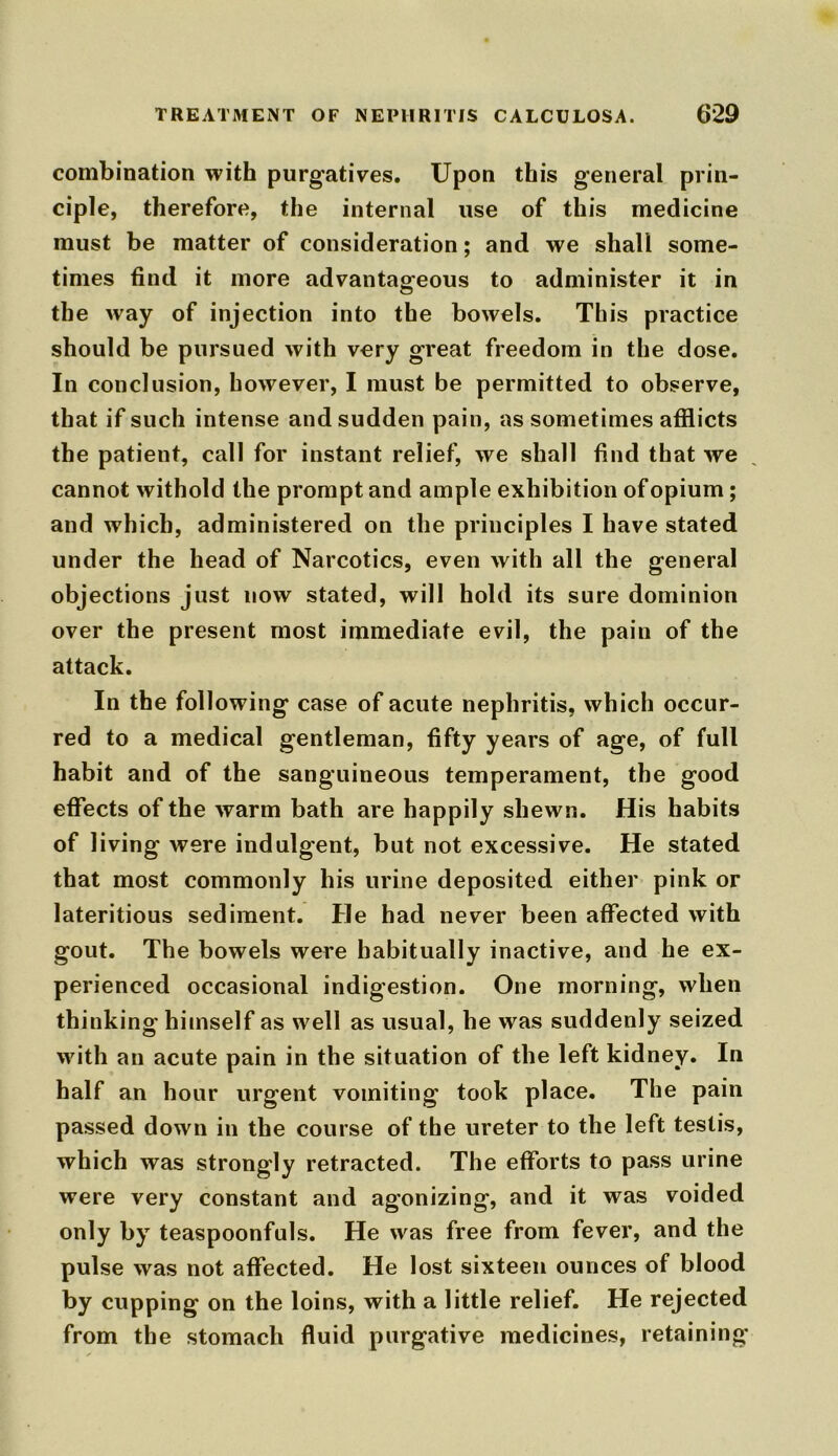 combination with purgatives. Upon this general prin- ciple, therefore, the internal use of this medicine must be matter of consideration; and we shall some- times find it more advantageous to administer it in the way of injection into the bowels. This practice should be pursued with very great freedom in the dose. In conclusion, however, I must be permitted to observe, that if such intense and sudden pain, as sometimes afflicts the patient, call for instant relief, we shall find that we cannot withold the prompt and ample exhibition of opium; and which, administered on the principles I have stated under the head of Narcotics, even with all the general objections just now stated, will hold its sure dominion over the present most immediate evil, the pain of the attack. In the following case of acute nephritis, which occur- red to a medical gentleman, fifty years of age, of full habit and of the sanguineous temperament, the good effects of the warm bath are happily shewn. His habits of living were indulgent, but not excessive. He stated that most commonly his urine deposited either pink or lateritious sediment. He had never been affected with gout. The bowels were habitually inactive, and he ex- perienced occasional indigestion. One morning, when thinking himself as well as usual, he was suddenly seized with an acute pain in the situation of the left kidney. In half an hour urgent vomiting took place. The pain passed down in the course of the ureter to the left testis, which was strongly retracted. The efforts to pass urine were very constant and agonizing, and it was voided only by teaspoonfuls. He was free from fever, and the pulse was not affected. He lost sixteen ounces of blood by cupping on the loins, with a little relief. He rejected from the stomach fluid purgative medicines, retaining