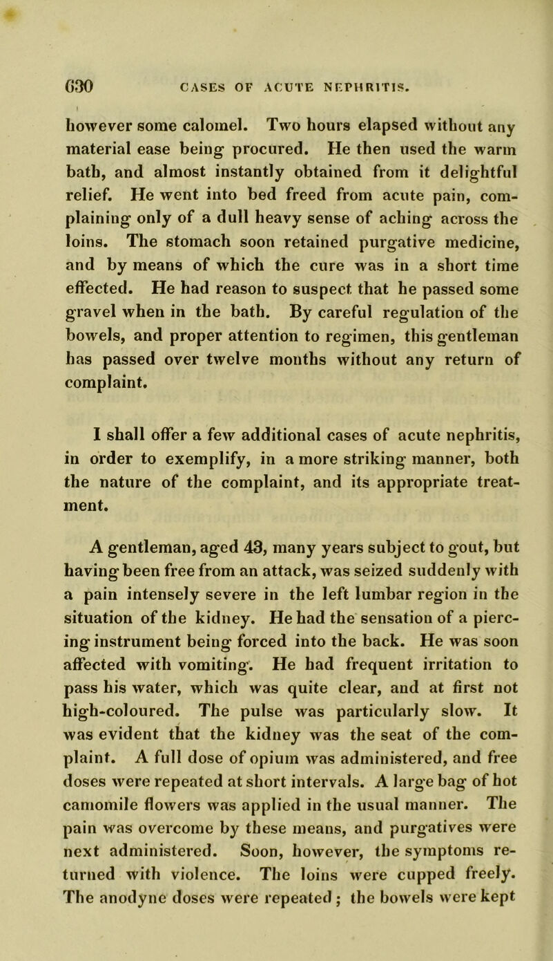 G30 CASES OF ACUTE NEPHRITIS. I however some calomel. Two hours elapsed without any material ease being procured. He then used the warm bath, and almost instantly obtained from it delightful relief. He went into bed freed from acute pain, com- plaining only of a dull heavy sense of aching across the loins. The stomach soon retained purgative medicine, and by means of which the cure was in a short time effected. He had reason to suspect that he passed some gravel when in the bath. By careful regulation of the bowels, and proper attention to regimen, this gentleman has passed over twelve months without any return of complaint. I shall offer a few additional cases of acute nephritis, in order to exemplify, in a more striking manner, both the nature of the complaint, and its appropriate treat- ment. A gentleman, aged 43, many years subject to gout, but having been free from an attack, was seized suddenly with a pain intensely severe in the left lumbar region in the situation of the kidney. He had the sensation of a pierc- ing instrument being forced into the back. He was soon affected with vomiting. He had frequent irritation to pass his water, which was quite clear, and at first not high-coloured. The pulse was particularly slow. It was evident that the kidney was the seat of the com- plaint. A full dose of opium was administered, and free doses were repeated at short intervals. A large bag of hot camomile flowers was applied in the usual manner. The pain was overcome by these means, and purgatives were next administered. Soon, however, the symptoms re- turned with violence. The loins were cupped freely. The anodyne doses were repeated; the bowels were kept