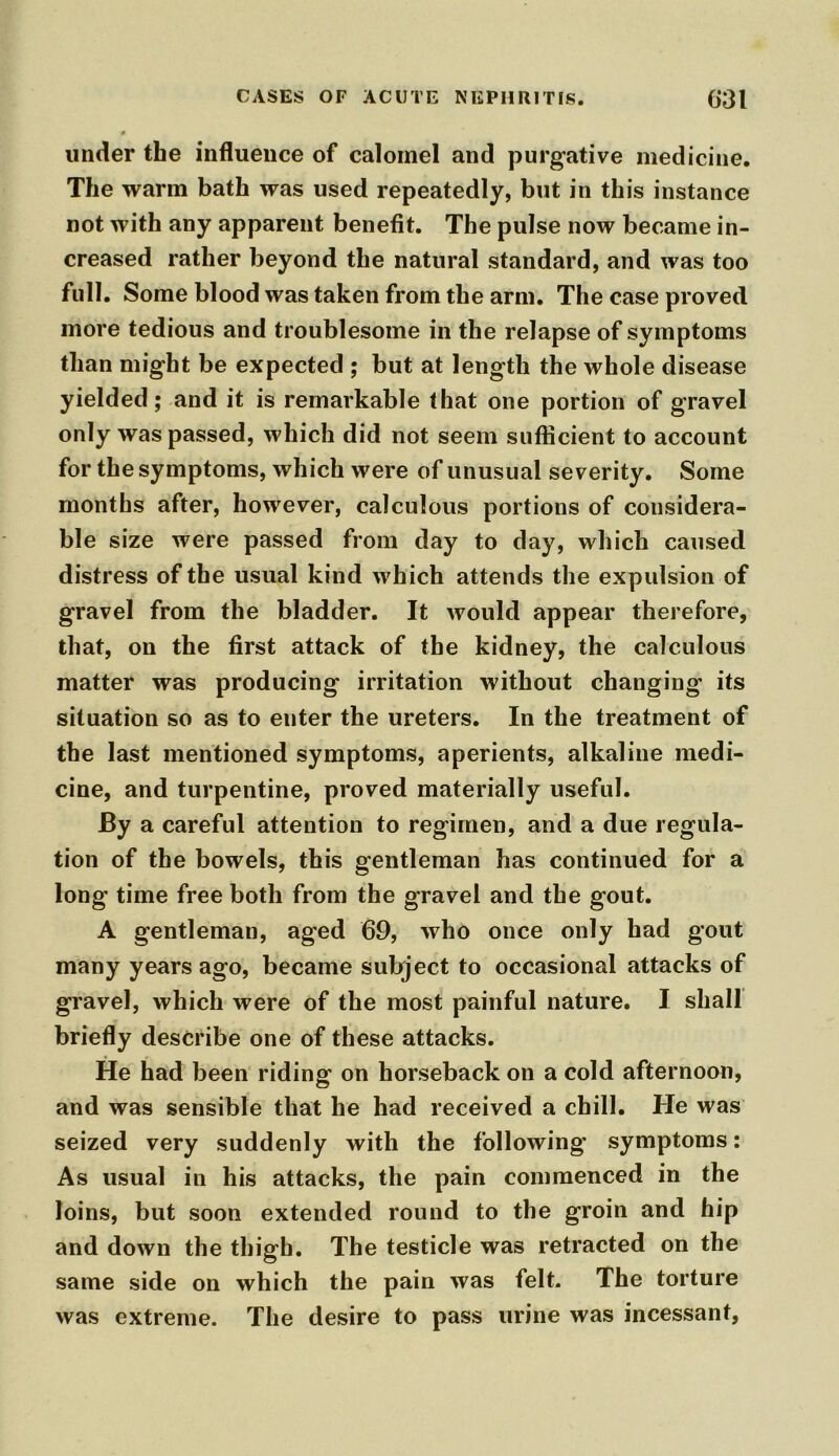 under tbe influence of calomel and purgative medicine. The warm bath was used repeatedly, but in this instance not with any apparent benefit. The pulse now became in- creased rather beyond the natural standard, and was too full. Some blood was taken from the arm. The case proved more tedious and troublesome in the relapse of symptoms than might be expected ; but at length the whole disease yielded; and it is remarkable that one portion of gravel only was passed, which did not seem sufficient to account for the symptoms, which were of unusual severity. Some months after, however, calculous portions of considera- ble size were passed from day to day, which caused distress of the usual kind which attends the expulsion of gravel from the bladder. It would appear therefore, that, on the first attack of the kidney, the calculous matter was producing irritation without changing its situation so as to enter the ureters. In the treatment of the last mentioned symptoms, aperients, alkaline medi- cine, and turpentine, proved materially useful. By a careful attention to regimen, and a due regula- tion of the bowels, this gentleman has continued for a long time free both from the gravel and the gout. A gentleman, aged 69, who once only had gout many years ago, became sulxject to occasional attacks of gravel, which were of the most painful nature. I shall briefly describe one of these attacks. He had been riding on horseback on a cold afternoon, and was sensible that he had received a chill. He was seized very suddenly with the following symptoms: As usual in his attacks, the pain commenced in the loins, but soon extended round to the groin and hip and down the thigh. The testicle was retracted on the same side on which the pain was felt. The torture was extreme. The desire to pass urine was incessant,