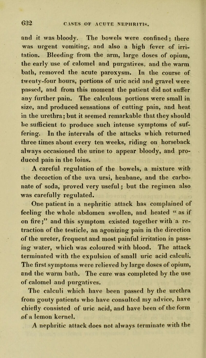 and it was bloody. The bowels were confined; there was urgent vomiting, and also a high fever of irri- tation. Bleeding from the arm, large doses of opium, the early use of calomel and purgatives, and the warm bath, removed the acute paroxysm. In the course of twenty-four hours, portions of uric acid and gravel were passed, and from this moment the patient did not suffer any further pain. The calculous portions were small in size, and produced sensations of cutting pain, and heat in the urethra; but it seemed remarkable that they should be sufficient to produce such intense symptoms of suf- fering. In the intervals of the attacks which returned three times about every ten weeks, riding on horseback always occasioned the urine to appear bloody, and pro- duced pain in the loins. A careful regulation of the bowels, a mixture with the decoction of the uva ursi, henbane, and the carbo- nate of soda, proved very useful; but the regimen also was carefully regulated. One patient in a nephritic attack has complained of feeling the whole abdomen swollen, and heated “ as if on fireand this symptom existed together with a re- traction of the testicle, an agonizing pain in the direction of the ureter, frequent and most painful irritation in pass- ing water, which was coloured with blood. The attack terminated with the expulsion of small uric acid calculi. The first symptoms were relieved by large doses of opium, and the warm bath. The cure was completed by the use of calomel and purgatives. The calculi which have been passed by the urethra from gouty patients who have consulted niy advice, have chiefly consisted of uric acid, and have been of the form of a lemon kernel. A nephritic attack does not always terminate with the