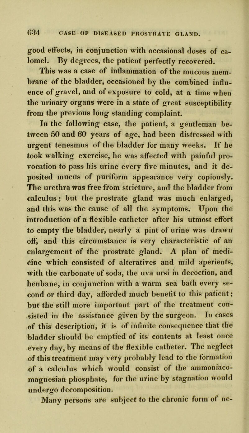 good effects, in conjunction with occasional doses of ca- lomel. By degrees, the patient perfectly recovered. This was a case of inflammation of the mucous mem- brane of the bladder, occasioned by the combined influ- ence of gravel, and of exposure to cold, at a time when the urinary organs were in a state of great susceptibility from the previous long standing complaint. In the following case, the patient, a gentleman be- tween 50 and 60 years of age, had been distressed with urgent tenesmus of the bladder for many weeks. If he took walking exercise, he was affected with painful pro- vocation to pass his urine every five minutes, and it de- posited mucus of puriform appearance very copiously. The urethra was free from stricture, and the bladder from calculus; but the prostrate gland was much enlarged, and this was the cause of all the symptoms. Upon the introduction of a flexible catheter after his utmost effort to empty the bladder, nearly a pint of urine was drawn off, and this circumstance is very characteristic of an enlargement of the prostrate gland. A plan of medi- cine which consisted of alteratives and mild aperients, with the carbonate of soda, the uva ursi in decoction, and henbane, in conjunction with a warm sea bath every se- cond or third day, afforded much benefit to this patient; but the still more important part of the treatment con- sisted in the assistance given by the surgeon. In cases of this description, it is of infinite consequence that the bladder should be emptied of its contents at least once every day, by means of the flexible catheter. The neglect of this treatment may very probably lead to the formation of a calculus which would consist of the ammoniaco- magnesian phosphate, for the urine by stagnation would undergo decomposition. Many persons are subject to the chronic form of ne-