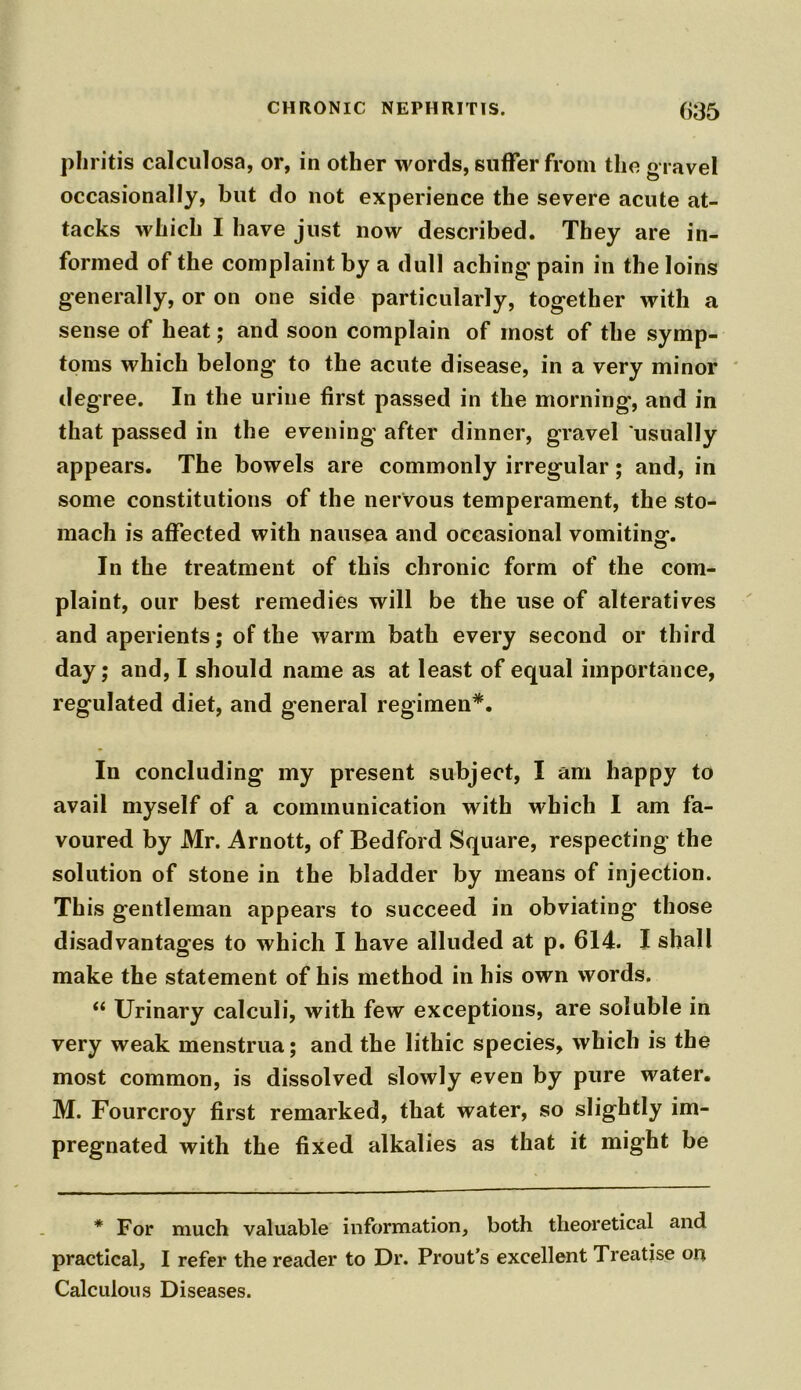 phritis calculosa, or, in other words, suffer from the gravel occasionally, but do not experience the severe acute at- tacks which I have just now described. They are in- formed of the complaint by a dull aching’ pain in the loins generally, or on one side particularly, together with a sense of heat; and soon complain of most of the symp- toms which belong’ to the acute disease, in a very minor degree. In the urine first passed in the morning, and in that passed in the evening after dinner, gravel usually appears. The bowels are commonly irregular; and, in some constitutions of the nervous temperament, the sto- mach is affected with nausea and occasional vomiting-. In the treatment of this chronic form of the com- plaint, our best remedies will be the use of alteratives and aperients; of the warm bath every second or third day; and, I should name as at least of equal importance, regulated diet, and general regimen*. In concluding my present subject, I am happy to avail myself of a communication with which I am fa- voured by Mr. Arnott, of Bedford Square, respecting the solution of stone in the bladder by means of injection. This gentleman appears to succeed in obviating those disadvantages to which I have alluded at p. 614. I shall make the statement of his method in his own words. “ Urinary calculi, with few exceptions, are soluble in very weak menstrua; and the lithic species, which is the most common, is dissolved slowly even by pure water. M. Fourcroy first remarked, that water, so slightly im- pregnated with the fixed alkalies as that it might be * For much valuable information, both theoretical and practical, I refer the reader to Dr. Prout’s excellent Treatise on Calculous Diseases.