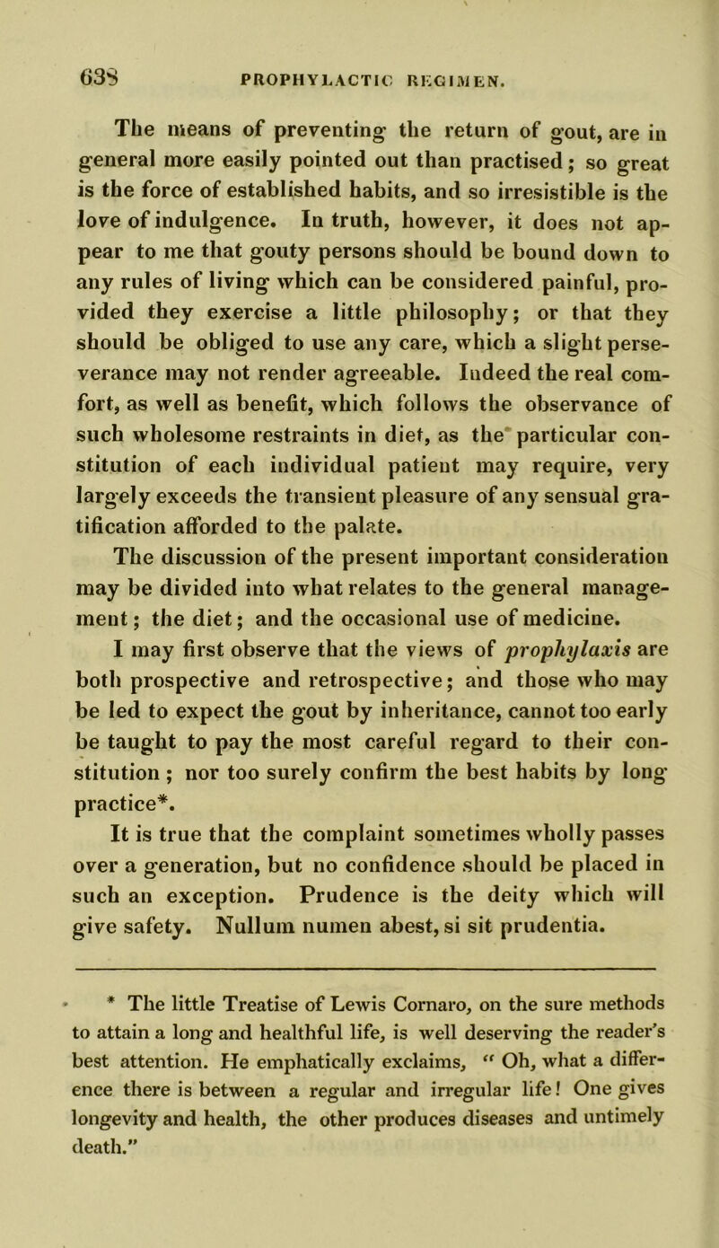 The means of preventing the return of gout, are in general more easily pointed out than practised; so great is the force of established habits, and so irresistible is the love of indulgence. In truth, however, it does not ap- pear to me that gouty persons should be bound down to any rules of living which can be considered painful, pro- vided they exercise a little philosophy; or that they should be obliged to use any care, which a slight perse- verance may not render agreeable. Indeed the real com- fort, as well as benefit, which follows the observance of such wholesome restraints in diet, as the particular con- stitution of each individual patient may require, very largely exceeds the transient pleasure of any sensual gra- tification afforded to the palate. The discussion of the present important consideration may be divided into what relates to the general manage- ment ; the diet; and the occasional use of medicine. I may first observe that the views of prophylaxis are both prospective and retrospective; and those who may be led to expect the gout by inheritance, cannot too early be taught to pay the most careful regard to their con- stitution ; nor too surely confirm the best habits by long practice*. It is true that the complaint sometimes wholly passes over a generation, but no confidence should be placed in such an exception. Prudence is the deity which will give safety. Nullum numen abest, si sit prudentia. * The little Treatise of Lewis Cornaro, on the sure methods to attain a long and healthful life, is well deserving the reader’s best attention. He emphatically exclaims, “ Oh, what a differ- ence there is between a regular and irregular life! One gives longevity and health, the other produces diseases and untimely death.”