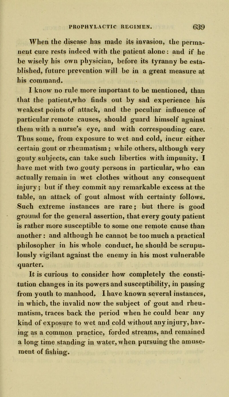 When the disease has made its invasion, the perma- nent cure rests indeed with the patient alone: and if he be wisely his own physician, before its tyranny be esta- blished, future prevention will be in a great measure at his command. I know no rule more important to be mentioned, than that the patient,who finds out by sad experience his weakest points of attack, and the peculiar influence of particular remote causes, should guard himself against them with a nurse’s eye, and with corresponding care. Thus some, from exposure to wet and cold, incur either certain gout or rheumatism ; while others, although very gouty subjects, can take such liberties with impunity. I have met with two gouty persons in particular, who can actually remain in wet clothes without any consequent injury; but if they commit any remarkable excess at the table, an attack of gout almost with certainty follows. Such extreme instances are rare; but there is good ground for the general assertion, that every gouty patient is rather more susceptible to some one remote cause than another : and although he cannot be too much a practical philosopher in his whole conduct, he should be scrupu- lously vigilant against the enemy in his most vulnerable quarter. It is curious to consider how completely the consti- tution changes in its powers and susceptibility, in passing from youth to manhood. I have known several instances, in which, the invalid now the subject of gout and rheu- matism, traces back the period when he could bear any kind of exposure to wet and cold without any injury, hav- ing as a common practice, forded streams, and remained a long time standing in water, when pursuing the amuse- ment of fishing.