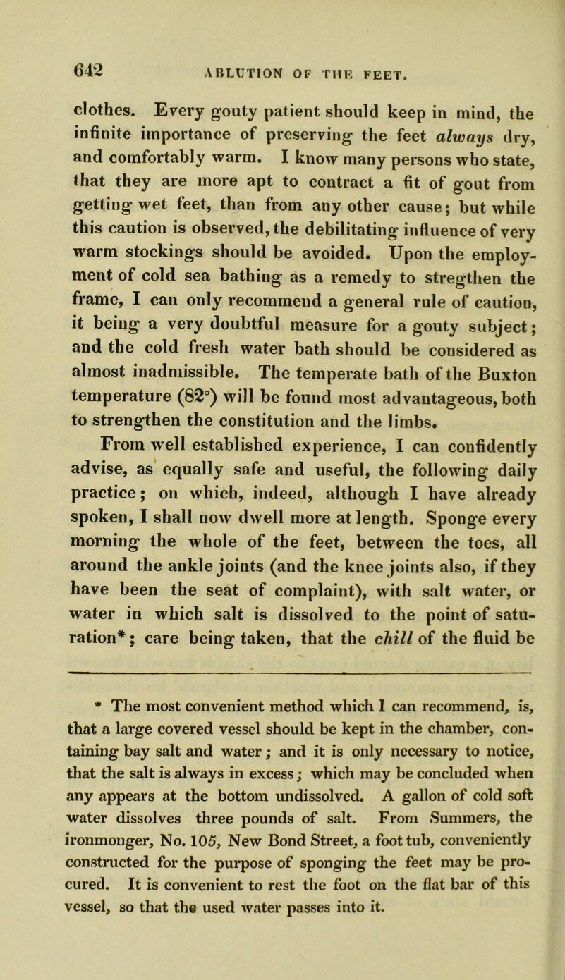 ABLUTION OF THE FEET. clothes. Every goaty patient should keep in mind, the infinite importance of preserving the feet always dry, and comfortably warm. I know many persons who state, that they are more apt to contract a fit of gout from getting wet feet, than from any other cause; but while this caution is observed, the debilitating influence of very warm stockings should be avoided. Upon the employ- ment of cold sea bathing as a remedy to stregthen the frame, I can only recommend a general rule of caution, it being a very doubtful measure for a gouty subject; and the cold fresh water bath should be considered as almost inadmissible. The temperate bath of the Buxton temperature (82°) will be found most advantageous,both to strengthen the constitution and the limbs. From well established experience, I can confidently advise, as equally safe and useful, the following daily practice; on which, indeed, although I have already spoken, I shall now dwell more at length. Sponge every morning the whole of the feet, between the toes, all around the ankle joints (and the knee joints also, if they have been the seat of complaint), with salt water, or water in which salt is dissolved to the point of satu- ration*; care being taken, that the chill of the fluid be * The most convenient method which I can recommend, is, that a large covered vessel should be kept in the chamber, con- taining bay salt and water; and it is only necessary to notice, that the salt is always in excess; which may be concluded when any appears at the bottom undissolved. A gallon of cold soft water dissolves three pounds of salt. From Summers, the ironmonger. No. 105, New Bond Street, a foot tub, conveniently constructed for the purpose of sponging the feet may be pro- cured. It is convenient to rest the foot on the flat bar of this vessel, so that the used water passes into it.