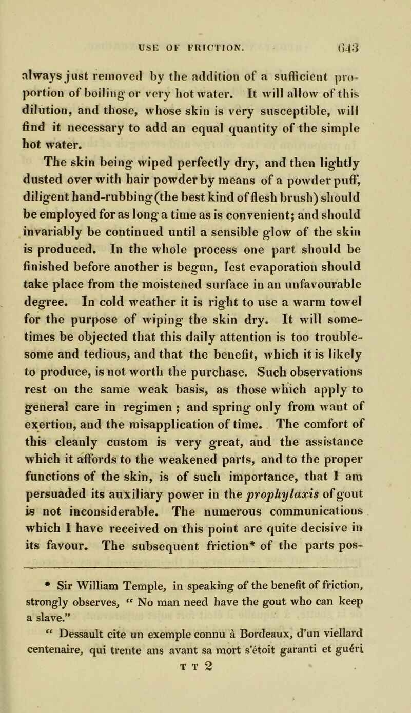 always just removed by the addition of a sufficient pro- portion of boiling* or very hot water. It will allow of this dilution, and those, whose skin is very susceptible, will find it necessary to add an equal quantity of the simple hot water. The skin being* wiped perfectly dry, and then lightly dusted over with hair powder by means of a powder puff, diligent hand-rubbing(the best kind of flesh brush) should be employed for as long a time as is convenient; and should invariably be continued until a sensible glow of the skin is produced. In the whole process one part should be finished before another is begun, lest evaporation should take place from the moistened surface in an unfavourable degree. In cold weather it is right to use a warm towel for the purpose of wiping the skin dry. It will some- times be objected that this daily attention is too trouble- some and tedious, and that the benefit, which it is likely to produce, is not worth the purchase. Such observations rest on the same weak basis, as those which apply to general care in regimen ; and spring only from want of exertion, and the misapplication of time. The comfort of this cleanly custom is very great, and the assistance which it affords to the weakened parts, and to the proper functions of the skin, is of such importance, that I am persuaded its auxiliary power in th e prophylaxis of gout is not inconsiderable. The numerous communications which 1 have received on this point are quite decisive in its favour. The subsequent friction* of the parts pos- • Sir William Temple, in speaking of the benefit of friction, strongly observes, “ No man need have the gout who can keep a slave.” tf Dessault cite un exemple connu a Bordeaux, d’un viellard centenaire, qui trente ans avant sa mort s’etoit garanti et gu£ri T T 2 %