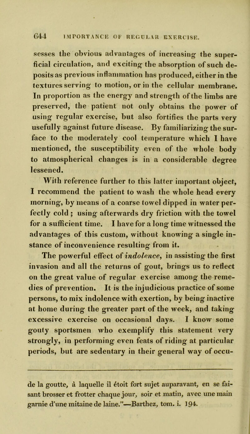 (J44 IMPORTANCE OF REGULAR EXERCISE. sesses the obvious advantages of increasing the super- ficial circulation, and exciting the absorption of such de- posits as previous inflammation has produced, either in the textures serving to motion, or in the cellular membrane. In proportion as the energy and strength of the limbs are preserved, the patient not only obtains the power of using regular exercise, but also fortifies the parts very usefully against future disease. By familiarizing the sur- face to the moderately cool temperature which I have mentioned, the susceptibility even of the whole body to atmospherical changes is in a considerable degree lessened. With reference further to this latter important object, I recommend the patient to wash the whole head every morning, by means of a coarse towel dipped in water per- fectly cold ; using afterwards dry friction with the towel for a sufficient time. I have for a long time witnessed the advantages of this custom, without knowing a single in- stance of inconvenience resulting from it. The powerful effect of indolence, in assisting the first invasion and all the returns of gout, brings us to reflect on the great value of regular exercise among the reme- dies of prevention. It is the injudicious practice of some persons, to mix indolence with exertion, by being inactive at home during the greater part of the week, and taking- excessive exercise on occasional days. I know some gouty sportsmen who exemplify this statement very strongly, in performing- even feats of riding at particular periods, but are sedentary in their general way of occu- de la goutte, a laquelle il £toit fort sujet auparavant, en se fai- sant brosser et frotter chaque jour, soil* et matin, avec une main garnie d’une mitaine de laine.”—Barthez, tom. i. 194.