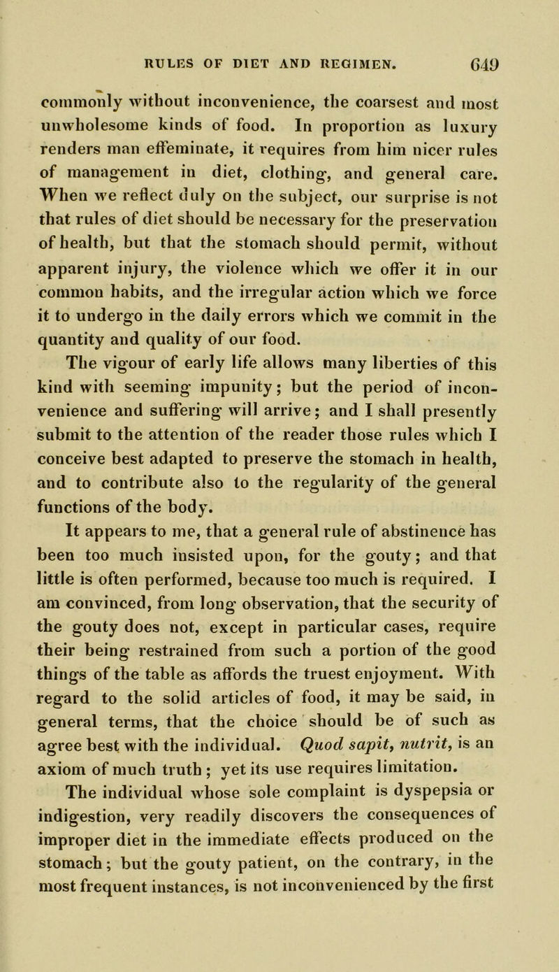 commonly without inconvenience, the coarsest and most unwholesome kinds of food. In proportion as luxury renders man effeminate, it requires from him nicer rules of management in diet, clothing-, and general care. When we reflect duly on the subject, our surprise is not that rules of diet should be necessary for the preservation of health, but that the stomach should permit, without apparent injury, the violence which we offer it in our common habits, and the irregular action which we force it to undergo in the daily errors which we commit in the quantity and quality of our food. The vigour of early life allows many liberties of this kind with seeming impunity; but the period of incon- venience and suffering will arrive; and I shall presently submit to the attention of the reader those rules which I conceive best adapted to preserve the stomach in health, and to contribute also to the regularity of the general functions of the body. It appears to me, that a general rule of abstinence has been too much insisted upon, for the gouty; and that little is often performed, because too much is required. I am convinced, from long observation, that the security of the gouty does not, except in particular cases, require their being restrained from such a portion of the good things of the table as affords the truest enjoyment. With regard to the solid articles of food, it may be said, in general terms, that the choice should be of such as agree best with the individual. Quod sapit, nutrit, is an axiom of much truth ; yet its use requires limitation. The individual whose sole complaint is dyspepsia or indigestion, very readily discovers the consequences of improper diet in the immediate effects produced on the stomach; but the gouty patient, on the contrary, in the most frequent instances, is not inconvenienced by the first