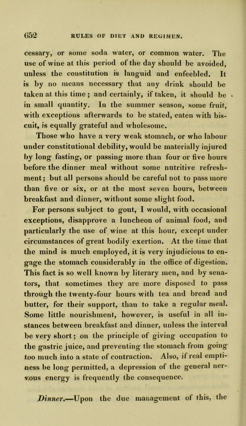 cessary, or some soda water, or common water. The use of wine at this period of the day should be avoided, unless the constitution is languid and enfeebled. It is by no means necessary that any drink should be taken at this time ; and certainly, if taken, it should be •> in small quantity. In the summer season, some fruit, with exceptions afterwards to be stated, eaten with bis- cuit, is equally grateful and wholesome. Those who have a very weak stomach, or who labour under constitutional debility, would be materially injured by long fasting, or passing more than four or five hours before the dinner meal without some nutritive refresh- ment; but all persons should be careful not to passmore than five or six, or at the most seven hours, between breakfast and dinner, without some slight food. For persons subject to gout, I would, with occasional exceptions, disapprove a luncheon of animal food, and particularly the use of wine at this hour, except under circumstances of great bodily exertion. At the time that the mind is much employed, it is very injudicious to en- gage the stomach considerably in the office of digestion. This fact is so well know n by literary men, and by sena- tors, that sometimes they are more disposed to pass through the twenty-four hours with tea and bread and butter, for their support, than to take a regular meal. Some little nourishment, however, is useful in all in- stances between breakfast and dinner, unless the interval be very short; on the principle of giving occupation to the gastric juice, and preventing the stomach from going too much into a state of contraction. Also, if real empti- ness be long permitted, a depression of the general ner- vous energy is frequently the consequence. Dinner.—Upon the due management of this, the