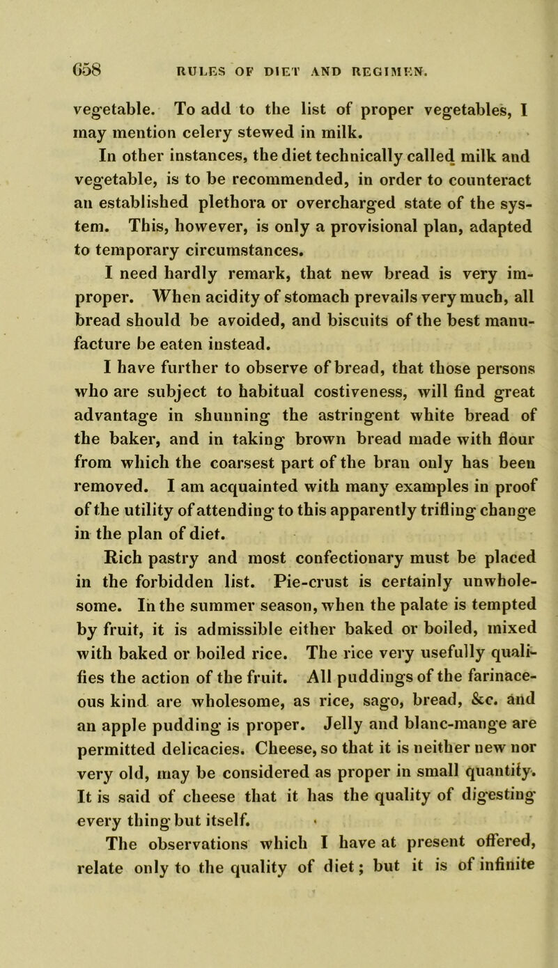 vegetable. To add to the list of proper vegetables, I may mention celery stewed in milk. In other instances, the diet technically called milk and vegetable, is to he recommended, in order to counteract an established plethora or overcharged state of the sys- tem. This, however, is only a provisional plan, adapted to temporary circumstances. I need hardly remark, that new bread is very im- proper. When acidity of stomach prevails very much, all bread should be avoided, and biscuits of the best manu- facture be eaten instead. I have further to observe of bread, that those persons who are subject to habitual costiveness, will find great advantage in shunning the astringent white bread of the baker, and in taking brown bread made with flour from which the coarsest part of the bran only has been removed. I am acquainted with many examples in proof of the utility of attending to this apparently trifling change in the plan of diet. Rich pastry and most confectionary must be placed in the forbidden list. Pie-crust is certainly unwhole- some. In the summer season, when the palate is tempted by fruit, it is admissible either baked or boiled, mixed with baked or boiled rice. The rice very usefully quali- fies the action of the fruit. All puddings of the farinace- ous kind are wholesome, as rice, sago, bread, &c. and an apple pudding is proper. Jelly and blanc-mange are permitted delicacies. Cheese, so that it is neither new nor very old, may be considered as proper in small quantify. It is said of cheese that it has the quality of digesting every thing but itself. The observations which I have at present offered, relate only to the quality of diet; but it is of infinite