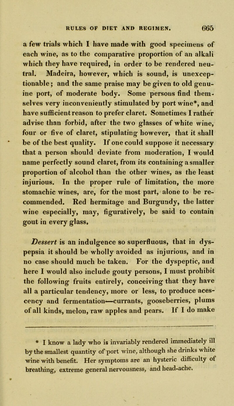 a few trials which I have made with good specimens of each wine, as to the comparative proportion of an alkali which they have required, in order to be rendered neu- tral. Madeira, however, which is sound, is unexcep- tionable; and the same praise may be given to old genu- ine port, of moderate body. Some persons find them- selves very inconveniently stimulated by port wine*, and have sufficient reason to prefer claret. Sometimes I rather advise than forbid, after the two glasses of white wine, four or five of claret, stipulating however, that it shall be of the best quality. If one could suppose it necessary that a person should deviate from moderation, I would name perfectly sound claret, from its containing a smaller proportion of alcohol than the other wines, as the least injurious. In the proper rule of limitation, the more stomachic wines, are, for the most part, alone to be re- commended. Red hermitage and Burgundy, the latter wine especially, may, figuratively, be said to contain gout in every glass. Dessert is an indulgence so superfluous, that in dys- pepsia it should be wholly avoided as injurious, and in no case should much be taken. For the dyspeptic, and here I would also include gouty persons, I must prohibit the following fruits entirely, conceiving that they have all a particular tendency, more or less, to produce aces- cency and fermentation—currants, gooseberries, plums of all kinds, melon, raw apples and pears. If I do make * I know a lady who is invariably rendered immediately ill by the smallest quantity of port wine, although she drinks white wine with benefit. Her symptoms are an hysteric difficulty of breathing, extreme general nervousness, and head-ache.