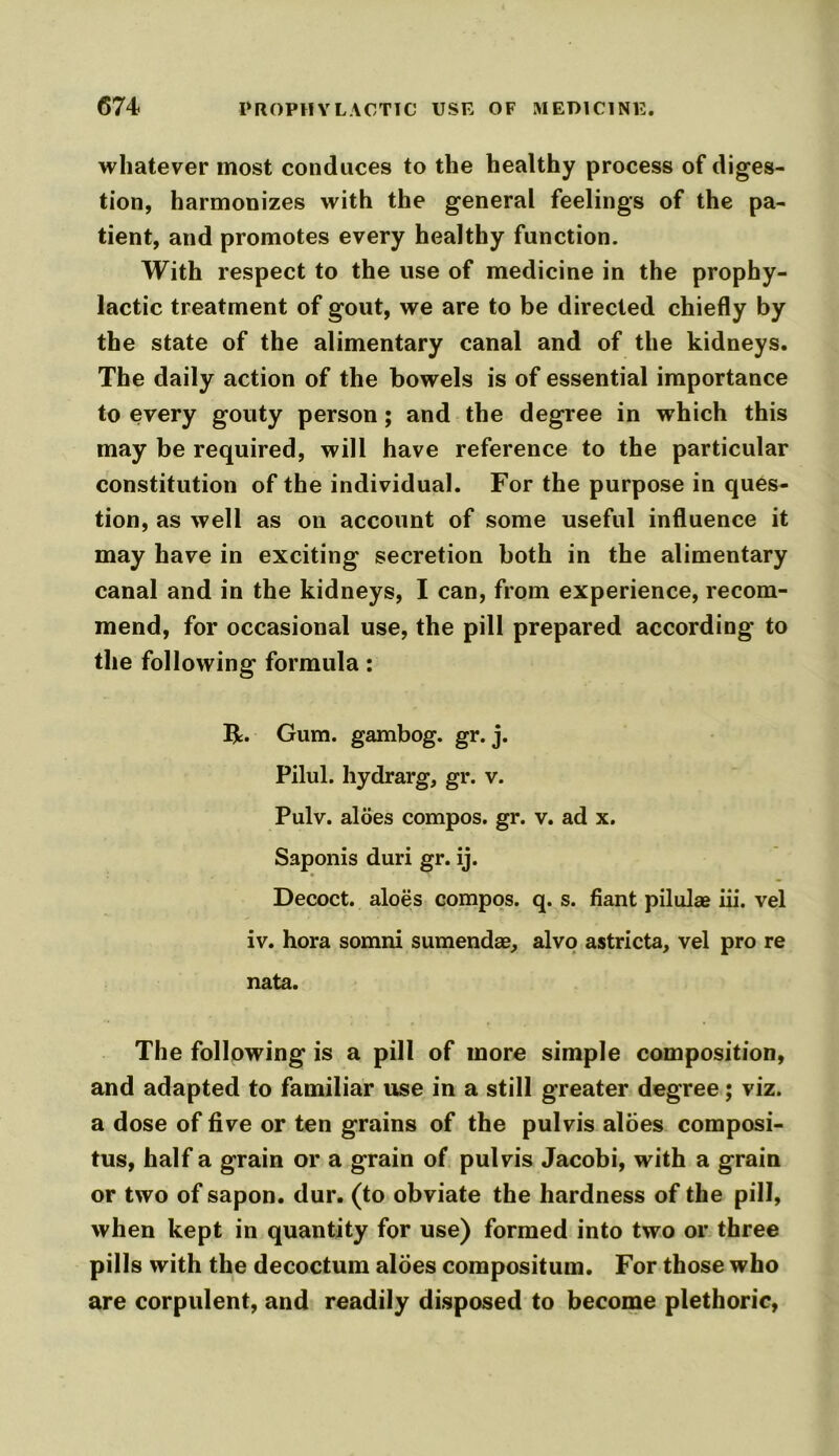 whatever most conduces to the healthy process of diges- tion, harmonizes with the general feelings of the pa- tient, and promotes every healthy function. With respect to the use of medicine in the prophy- lactic treatment of gout, we are to be directed chiefly by the state of the alimentary canal and of the kidneys. The daily action of the bowels is of essential importance to every gouty person; and the degree in which this may be required, will have reference to the particular constitution of the individual. For the purpose in ques- tion, as well as on account of some useful influence it may have in exciting secretion both in the alimentary canal and in the kidneys, I can, from experience, recom- mend, for occasional use, the pill prepared according to the following formula: R. Gum. gambog. gr. j. Pilul. hydrarg, gr. v. Pulv. aloes compos, gr. v. ad x. Saponis duri gr. ij. Decoct, aloes compos, q. s. fiant pilulae iii. vel iv. hora somni sumendae, alvo astricta, vel pro re nata. The following is a pill of more simple composition, and adapted to familiar use in a still greater degree; viz. a dose of five or ten grains of the pulvis aloes composi- tus, half a grain or a grain of pulvis Jacobi, with a grain or two of sapon. dur. (to obviate the hardness of the pill, when kept in quantity for use) formed into two or three pills with the decoctum aloes compositum. For those who are corpulent, and readily disposed to become plethoric,