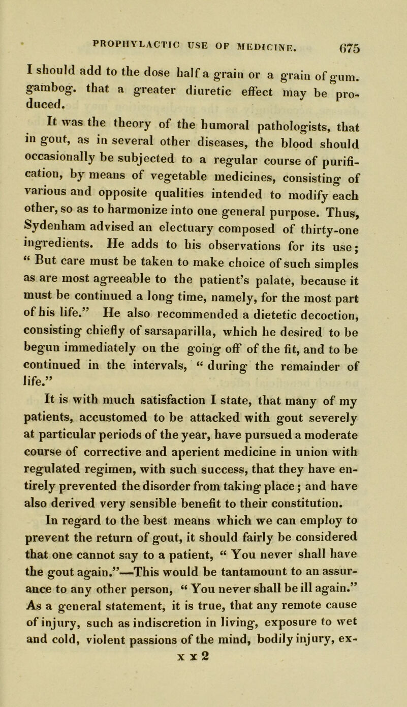 I should add to the dose half a grain or a grain of gum. gambog. that a greater diuretic effect may be pro- duced. It was the theory of the humoral pathologists, that in gout, as in several other diseases, the blood should occasionally be subjected to a regular course of purifi- cation, by means of vegetable medicines, consisting of various and opposite qualities intended to modify each other, so as to harmonize into one general purpose. Thus, Sydenham advised an electuary composed of thirty-one ingiedients. He adds to his observations for its use; But care must be taken to make choice of such simples as are most agreeable to the patient’s palate, because it must be continued a long time, namely, for the most part of his life.” He also recommended a dietetic decoction, consisting chiefly of sarsaparilla, which he desired to be begun immediately on the going off of the fit, and to be continued in the intervals, “ during the remainder of life.” It is with much satisfaction I state, that many of my patients, accustomed to be attacked with gout severely at particular periods of the year, have pursued a moderate course of corrective and aperient medicine in union with regulated regimen, with such success, that they have en- tirely prevented the disorder from taking place; and have also derived very sensible benefit to their constitution. In regard to the best means which we can employ to prevent the return of gout, it should fairly be considered that one cannot say to a patient, “ You never shall have the gout again.”—This would be tantamount to an assur- ance to any other person, “ You never shall be ill again.” As a general statement, it is true, that any remote cause of injury, such as indiscretion in living, exposure to wet and cold, violent passions of the mind, bodily injury, ex- x x 2