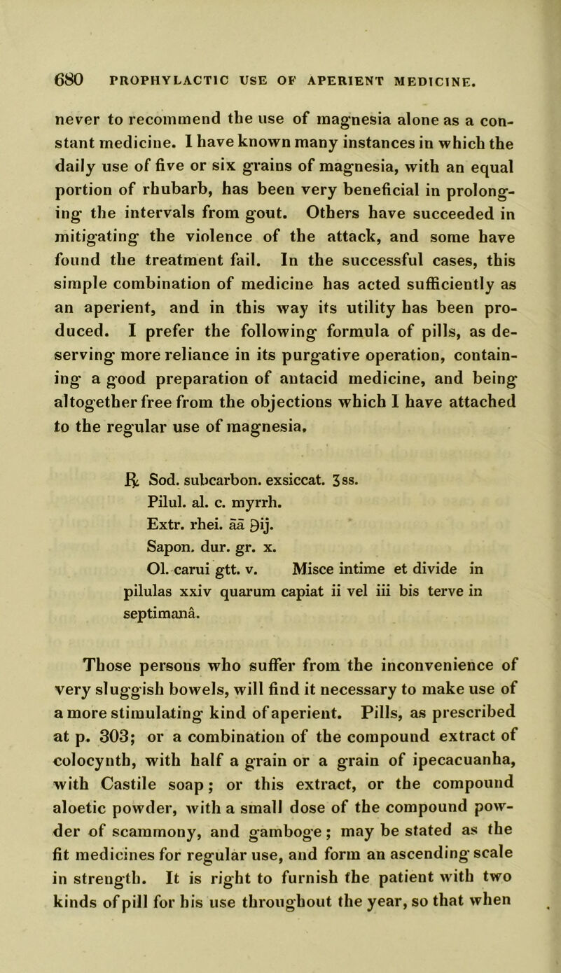 never to recommend the use of magnesia alone as a con- stant medicine. I have known many instances in which the daily use of five or six grains of magnesia, with an equal portion of rhubarb, has been very beneficial in prolong- ing the intervals from gout. Others have succeeded in mitigating the violence of the attack, and some have found the treatment fail. In the successful cases, this simple combination of medicine has acted sufficiently as an aperient, and in this way its utility has been pro- duced. I prefer the following formula of pills, as de- serving more reliance in its purgative operation, contain- ing a good preparation of antacid medicine, and being altogether free from the objections which 1 have attached to the regular use of magnesia, J-^ Sod. subcarbon, exsiccat. 3ss. Pilul. al. c. myrrh. Extr. rhei. aa By* Sapon. dur. gr. x. Ol. carui gtt. v. Misce intime et divide in pilulas xxiv quarum capiat ii vel iii bis terve in septimana. Those persons who suffer from the inconvenience of very sluggish bowels, will find it necessary to make use of a more stimulating kind of aperient. Pills, as prescribed at p. 303; or a combination of the compound extract of colocynth, with half a grain or a grain of ipecacuanha, with Castile soap; or this extract, or the compound aloetic powder, with a small dose of the compound pow- der of scammony, and gamboge; may be stated as the fit medicines for regular use, and form an ascending scale in strength. It is right to furnish the patient with two kinds of pill for his use throughout the year, so that when