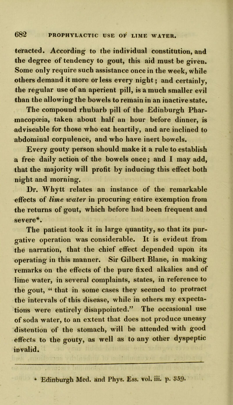 teracted. According to the individual constitution, and the degree of tendency to gout, this aid must be given. Some only require such assistance once in the week, while others demand it more or less every night; and certainly, the regular use of an aperient pill, is a much smaller evil than the allowing the bowels to remain in an inactive state. The compound rhubarb pill of the Edinburgh Phar- macopoeia, taken about half an hour before dinner, is adviseable for those who eat heartily, and are inclined to abdominal corpulence, and who have inert bowels. Every gouty person should make it a rule to establish a free daily action of the bowels once; and I may add, that the majority will profit by inducing this effect both night and morning. Dr. Whytt relates an instance of the remarkable effects of lime water in procuring entire exemption from the returns of gout, which before had been frequent and severe*. The patient took it in large quantity, so that its pur- gative operation was considerable. It is evideut from the narration, that the chief effect depended upon its operating in this manner. Sir Gilbert Blane, in making remarks on the effects of the pure fixed alkalies and of lime water, in several complaints, states, in reference to the gout, “ that in some cases they seemed to protract the intervals of this disease, while in others my expecta- tions were entirely disappointed.” The occasional use of soda water, to an extent that does not produce uneasy distention of the stomach, will be attended with good effects to the gouty, as well as to any other dyspeptic invalid. * Edinburgh Med. and Phys. Ess. vol. iii. p. S5p.