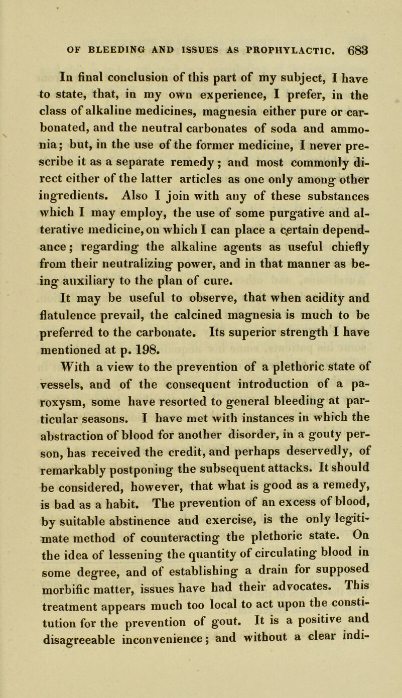 In final conclusion of this part of my subject, I have to state, that, in my own experience, I prefer, in the class of alkaline medicines, magnesia either pure or car- bonated, and the neutral carbonates of soda and ammo- nia; but, in the use of the former medicine, I never pre- scribe it as a separate remedy ; and most commonly di- rect either of the latter articles as one only among' other ingredients. Also I join with any of these substances which I may employ, the use of some purgative and al- terative medicine, on which I can place a certain depend- ance; regarding the alkaline agents as useful chiefly from their neutralizing power, and in that manner as be- ing auxiliary to the plan of cure. It may be useful to observe, that when acidity and flatulence prevail, the calcined magnesia is much to be preferred to the carbonate. Its superior strength I have mentioned at p. 198. With a view to the prevention of a plethoric state of vessels, and of the consequent introduction of a pa- roxysm, some have resorted to general bleeding at par- ticular seasons. I have met with instances in which the abstraction of blood for another disorder, in a gouty per- son, has received the credit, and perhaps deservedly, of remarkably postponing the subsequent attacks. It should be considered, however, that what is good as a remedy, is bad as a habit. The prevention of an excess of blood, by suitable abstinence and exercise, is the only legiti- mate method of counteracting the plethoric state. On the idea of lessening the quantity of circulating blood in some degree, and of establishing a drain for supposed morbific matter, issues have had their advocates. This treatment appears much too local to act upon the consti- tution for the prevention of gout. It is a positive and disagreeable inconvenience; and without a cleai indi-