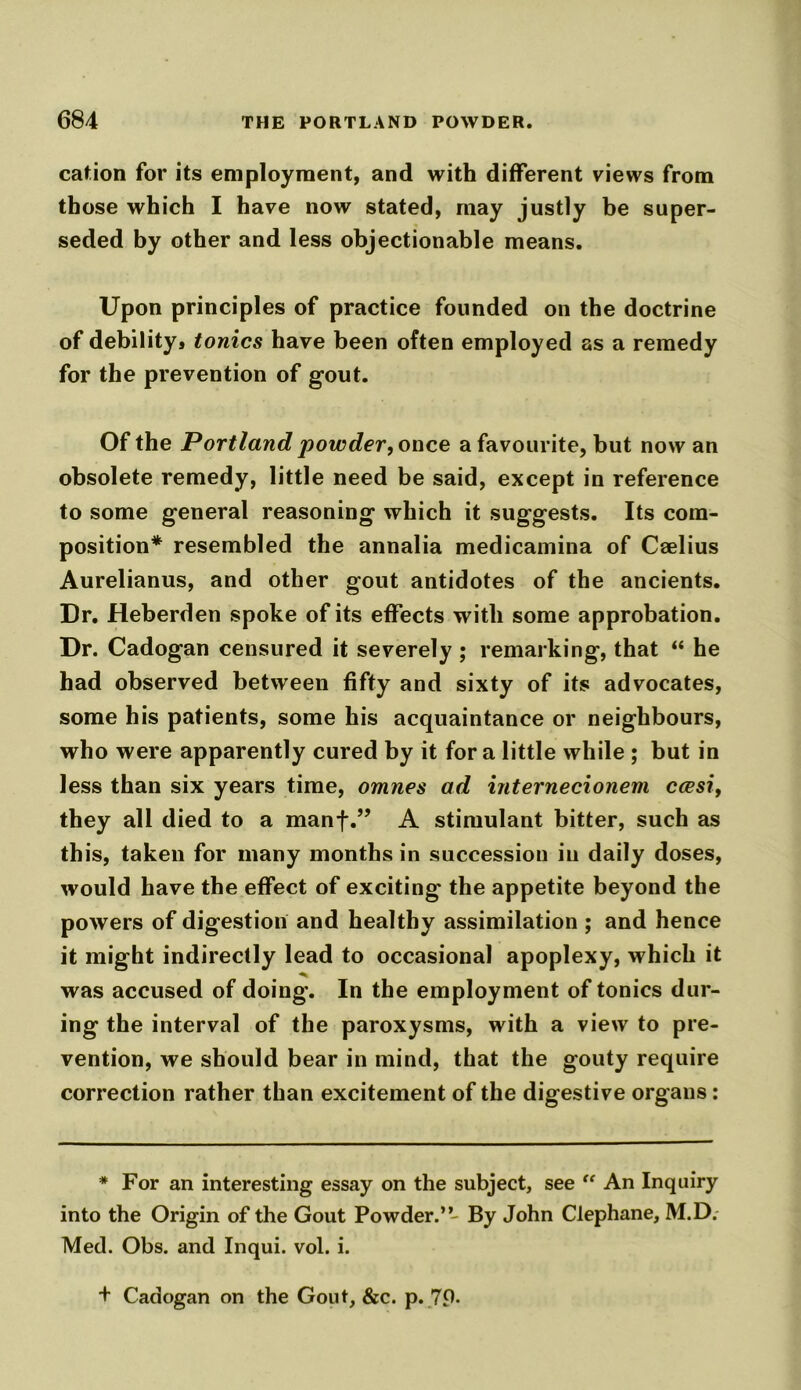 cation for its employment, and with different views from those which I have now stated, may justly be super- seded by other and less objectionable means. Upon principles of practice founded on the doctrine of debility* tonics have been often employed as a remedy for the prevention of gout. Of the Portland powder, once a favourite, hut now an obsolete remedy, little need be said, except in reference to some general reasoning which it suggests. Its com- position* resembled the annalia medicamina of Ccelius Aurelianus, and other gout antidotes of the ancients. Dr. Heberden spoke of its effects with some approbation. Dr. Cadogan censured it severely ; remarking, that “ he had observed between fifty and sixty of its advocates, some his patients, some his acquaintance or neighbours, who were apparently cured by it fora little while ; but in less than six years time, omnes ad internecionem ccesi, they all died to a manf.” A stimulant bitter, such as th is, taken for many months in succession in daily doses, would have the effect of exciting the appetite beyond the powers of digestion and healthy assimilation ; and hence it might indirectly lead to occasional apoplexy, which it was accused of doing. In the employment of tonics dur- ing the interval of the paroxysms, with a view to pre- vention, we should bear in mind, that the gouty require correction rather than excitement of the digestive organs: * For an interesting essay on the subject, see “ An Inquiry into the Origin of the Gout Powder.”- By John Clephane, M.D.- Med. Obs. and Inqui. vol. i. + Cadogan on the Gout, &c. p. 7P-