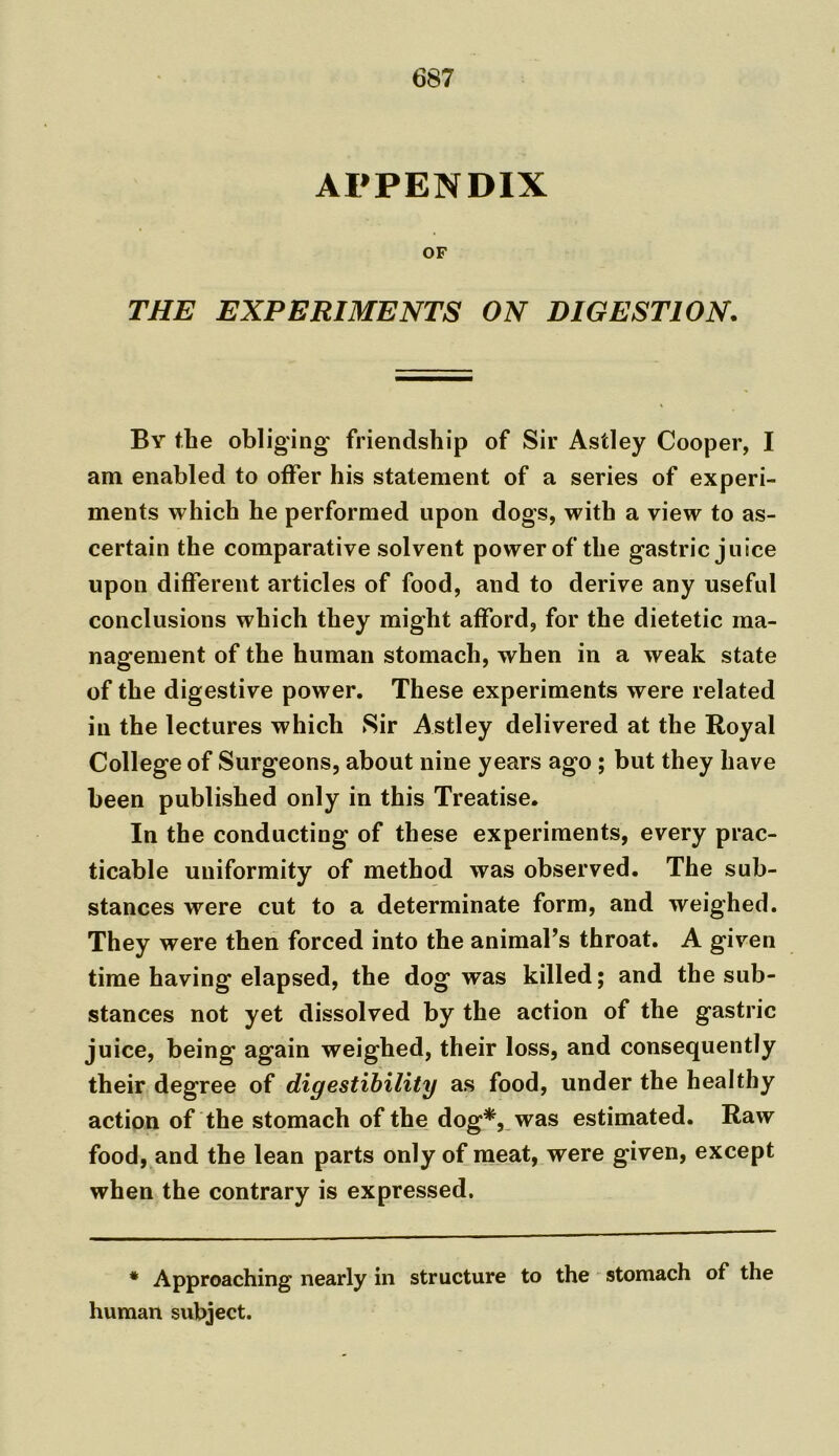 APPENDIX OF THE EXPERIMENTS ON DIGESTION. By the obliging friendship of Sir Astley Cooper, I am enabled to offer his statement of a series of experi- ments which he performed upon dogs, with a view to as- certain the comparative solvent power of the gastric juice upon different articles of food, and to derive any useful conclusions which they might afford, for the dietetic ma- nagement of the human stomach, when in a weak state of the digestive power. These experiments were related in the lectures which Sir Astley delivered at the Royal College of Surgeons, about nine years ago ; but they have been published only in this Treatise. In the conducting of these experiments, every prac- ticable uniformity of method was observed. The sub- stances were cut to a determinate form, and weighed. They were then forced into the animal’s throat. A given time having elapsed, the dog was killed; and the sub- stances not yet dissolved by the action of the gastric juice, being again weighed, their loss, and consequently their degree of digestibility as food, under the healthy action of the stomach of the dog*, was estimated. Raw food, and the lean parts only of meat, were given, except when the contrary is expressed. * Approaching nearly in structure to the stomach of the human subject.