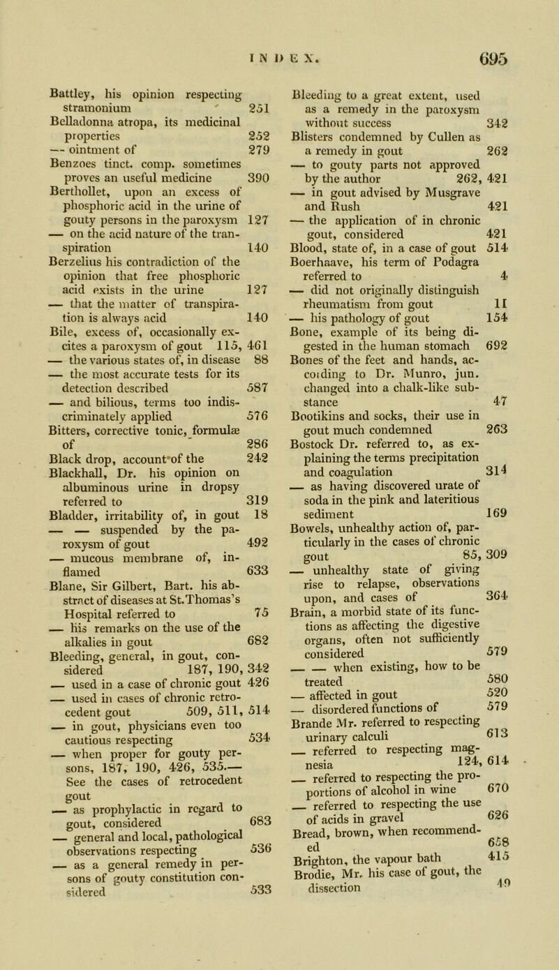 Battley, his opinion respecting stramonium ' 251 Belladonna atropa, its medicinal properties 252 — ointment of 279 Benzoes tinct. comp, sometimes proves an useful medicine 390 Berthollet, upon an excess of phosphoric acid in the urine of gouty persons in the paroxysm 127 — on the acid nature of the tran- spiration 140 Berzelius his contradiction of the opinion that free phosphoric acid exists in the urine 127 — that the matter of transpira- tion is always acid 140 Bile, excess of, occasionally ex- cites a paroxysm of gout 115, 461 — the various states of, in disease 88 — the most accurate tests for its detection described 587 — and bilious, terms too indis- criminately applied 576 Bitters, corrective tonic, formulae of ' 286 Black drop, account of the 242 Blackhall, Dr. his opinion on albuminous urine in dropsy referred to 319 Bladder, irritability of, in gout 18 — — suspended by the pa- roxysm of gout 492 — mucous membrane of, in- flamed 633 Blane, Sir Gilbert, Bart, his ab- stract of diseases at St.Thomas’s Hospital referred to 75 — his remarks on the use of the alkalies in gout 682 Bleeding, general, in gout, con- sidered 187, 190, 342 — used in a case of chronic gout 426 — used in cases of chronic retro- cedent gout 509, 511, 514 — in gout, physicians even too cautious respecting 534 — when proper for gouty per- sons, 187, 190, 426, 535.— See the cases of retrocedent gout _ as prophylactic in regard to gout, considered 683 — general and local, pathological observations respecting 536 — as a general remedy in per- sons of gouty constitution con- sidered 533 Bleeding to a great extent, used as a remedy in the paroxysm without success Blisters condemned by Cullen as a remedy in gout — to gouty parts not approved by the author 262, — in gout advised by Musgrave and Rush — the application of in chronic gout, considered Blood, state of, in a case of gout Boerhaave, his term of Podagra referred to — did not originally distinguish rheumatism from gout — his pathology of gout Bone, example of its being di- gested in the human stomach Bones of the feet and hands, ac- coiding to Dr. Munro, jun. changed into a chalk-like sub- stance Bootikins and socks, their use in gout much condemned Bostock Dr. referred to, as ex- plaining the terms precipitation and coagulation — as having discovered urate of soda in the pink and lateritious sediment Bowels, unhealthy action of, par- ticularly in the cases of chronic gout 85, — unhealthy state of giving rise to relapse, observations upon, and cases of Brain, a morbid state of its func- tions as affecting the digestive organs, often not sufficiently considered when existing, how to be treated — affected in gout — disordered functions of Brande Mr. referred to respecting urinary calculi referred to respecting mag- I 24 nesia referred to respecting the pro- portions of alcohol in wine referred to respecting the use of acids in gravel Bread, brown, when recommend- ed Brighton, the vapour bath Brodie, Mr. his case of gout, the dissection 342 262 421 421 421 514 II 154 692 47 263 314 169 309 364 579 580 520 579 613 614 670 626 658 415 49