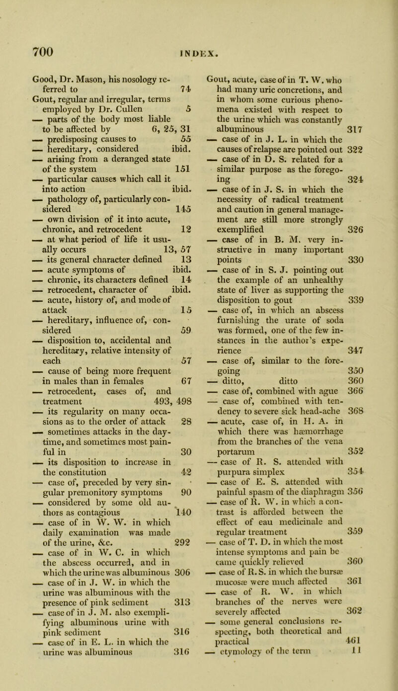 Good, Dr. Mason, his nosology re- ferred to 74 Gout, regular and irregular, terms employed by Dr. Cullen 5 — parts of the body most liable to be affected by 6, 25, 31 — predisposing causes to 55 — hereditary, considered ibid. — arising from a deranged state of the system 151 — particular causes which call it into action ibid, — pathology of, particularly con- sidered 145 —- own division of it into acute, chronic, and retrocedent 12 — at what period of life it usu- ally occurs 13, 57 — its general character defined 13 — acute symptoms of ibid. — chronic, its characters defined 14 — retrocedent, character of ibid. — acute, history of, and mode of attack 15 — hereditary, influence of, con- sidered 59 — disposition to, accidental and hereditary, relative intensity of each 57 — cause of being more frequent in males than in females 67 — retrocedent, cases of, and treatment 493, 498 — its regularity on many occa- sions as to the order of attack 28 — sometimes attacks in the day- time, and sometimes most pain- ful in 30 — its disposition to increase in the constitution 42 — case of, preceded by very sin- gular premonitory symptoms 90 — considered by some old au- thors as contagious 140 — case of in W. W. in which daily examination was made of the urine, &c. 292 — case of in W. C. in which the abscess occurred, and in which the urine was albuminous 306 — case of in J. W. in which the urine was albuminous with the presence of pink sediment 313 — case of in J. M. also exempli- fying albuminous urine with pink sediment 316 — case of in E. L. in which the urine was albuminous 316 Gout, acute, case of in T. W.who had many uric concretions, and in whom some curious pheno- mena existed with respect to the urine which was constantly albuminous 317 — case of in J. L. in which the causes of relapse are pointed out 322 — case of in D. S. related for a similar purpose as the forego- ing 324 — case of in J. S. in which the necessity of radical treatment and caution in general manage- ment are still more strongly exemplified 326 — case of in B. M. very in- structive in many important points 330 — case of in S. J. pointing out the example of an unhealthy state of liver as supporting the disposition to gout 339 — case of, in which an abscess furnishing the urate of soda was formed, one of the few in- stances in the author’s expe- rience 347 — case of, similar to the fore- going 350 — ditto, ditto 360 — case of, combined with ague 366 — case of, combined with ten- dency to severe sick head-ache 368 — acute, case of, in H. A. in which there was haemorrhage from the branches of the vena portarum 352 — case of R. S. attended with purpura simplex 354 — case of E. S. attended with painful spasm of the diaphragm 356 — case of R. W. in which a con- trast is afforded between the effect of eau medicinale and regular treatment 359 — case of T. D. in which the most intense symptoms and pain be came quickly relieved 360 — case of R. S. in which the bursa5 mucosa were much affected 361 — case of R. W. in which branches of the nerves were severely affected 362 — some general conclusions re- specting, both theoretical and practical 461 — etymology of the term 11