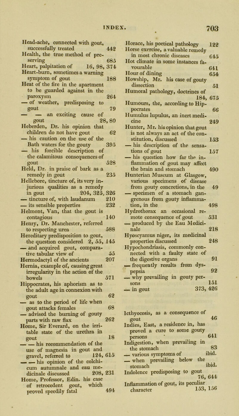 188 264 Head-ache, connected with gout, successfully treated 442 Health, the true method of pre- serving 685 Heart, palpitation of 16, 98, 374 Heart-burn, sometimes a warning symptom of gout Heat of the fire in the apartment to lie guarded against in the paroxysm — of weather, predisposing to gout — — an exciting cause of gout 2f Heberden, Dr. his opinion that children do not have gout — his caution on the use of the Bath waters for the gouty — his forcible description of the calamitous consequences of gout Held, Dr. in praise of bark as a remedy in gout Hellebore, tincture of, its very in- jurious qualities as a remedy in gout 204, 325, — tincture of, with laudanum — its sensible properties Helmont, Van, that the gout is contagious Henry, Dr. Manchester, referred to respecting urea Hereditary predisposition to gout. — and acquired gout, compara- tive tabular view of Hermodactyl of the ancients Hernia, example of, causing great irregularity in the action of the bowels Hippocrates, his aphorism as to the adult age in connexion with gout — as to the period of life when gout attacks females — advised the burning of gouty parts with raw flax Home, Sir Everard, on the irri- table state of the urethra in 62 68 262 18 gout his recommendation of the use of magnesia in gout and gravel, referred to 124, 615 — — his opinion of the colchi- cum autumnale and eau me- dicinale discussed 208, 231 Home, Professor, Edin. his case of retrocedent gout, which proved speedily fatal Horace, his poetical pathology 122 Horse exercise, a valuable remedy in most chronic diseases 645 Hot climate in some instances fa- vourable 641 Hour of dining 654 Howship, Mr. his case of gouty dissection 51 Humoral pathology, doctrines of 184, 675 79 pocrates Humulus lupulus, an inert medi- 66 1, 80 cine Hunter, Mr. his opinion that gout 249 62 is not always an act of the con- stitution, discussed 153 395 — his description of the sensa- tions of gout — his question how far the in- 157 528 flammation of gout may affect the brain and stomach 490 235 Hunterian Museum at Glasgow, various specimens of disease from gouty concretions, in the 49 326 — specimen of a stomach gan- 210 grenous from gouty inflamma- 232 tion, in the Hydrothorax an occasional re- 498 140 mote consequence of gout — produced by the Eau Medici- 531 588 nale Hyoscyamus niger, its medicinal 218 145 properties discussed Hypochondriasis, commonly con- 248 55 nected with a faulty state of 207 the digestive organs — frequently results from dys- 91 pepsia 92 571 — why prevailing in gouty per- sons 151 — in gout 373, 426 494 lcthyocosis, as a consequence of gout 46 Indies, East, a residence in, has proved a cure to some gouty persons * 641 Indigestion, when prevailing in the stomach 83 various symptoms of ibid. when prevailing below the stomach ibid. Indolence predisposing to gout 76, 644 Inflammation of gout, its peculiar character 153, 156