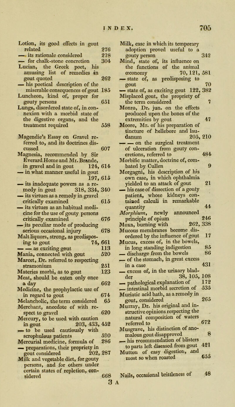 Lotion, its gooil effects in gout related 27 6 — its rationale considered 278 — for chalk-stone concretion 304 Lucian, the Greek poet, his amusing list of remedies in gout quoted 262 — his poetical description of the miserable consequences of gout 185 Luncheon, kind of, proper for gouty persons 651 Lungs, disordered state of, in con- nexion with a morbid state of the digestive organs, and the treatment required 558 Magendie’s Essay on Gravel re- ferred to, and its doctrines dis- cussed 607 Magnesia, recommended by Sir Everard Home and Mr. Brande, in gravel and in gout 124, 614 — in what manner useful in gout 197, 615 — its inadequate powers as a re- medy in gout 318, 334, 340 — its virtues as a remedy in gravel critically examined 615 — its virtues as an habitual medi- cine for the use of gouty persons critically examined 676 — its peculiar mode of producing serious occasional injury 678 Malt liquors, strong, as predispos- ing to gout 74, 661 — —» as exciting gout 113 Mania, connected with gout 520 Marcet, Dr. referred to respecting stramonium 251 Materies morbi, as to gout 123 Meat, should be eaten only once a day 662 Medicine, the prophylactic use of in regard to gout 674 Melancholic, the term considered 65 Merchant, anecdote of with re- spect to gravel 620 Mercury, to be used with caution in gout 203, 433, 452 — to be used cautiously with scrophulous patients 590 Mercurial medicine, formula of 286 — preparations, their propriety in gout considered 202, 287 Milk and vegetable diet, for gouty persons, and for others under certain states of repletion, con- sidered 668 3 Milk, case in which its temporary adoption proved useful to a gouty person 342 Mind, state of, its influence on the functions of the animal ceconomy 70, 121, 581 — state of, as predisposing to gout 70 —- state of, as exciting gout 122, 382 Misplaced gout, the propriety of the term considered 7 Monro, Dr. jun. on the effects produced upon the bones of the extremities by gout 47 Moore, Mr. of his preparation of tincture of hellebore and lau- danum 205, 210 — —- on the surgical treatment of ulceration from gouty con- cretions, referred to 484 Morbific matter, doctrine of, com- bated by Cullen 9 Morgagni, his description of his own case, in which ophthalmia yielded to an attack of gout 21 — his case of dissection of a gouty patient, whose kidneys con- tained calculi in remarkable quantity 44 Morphium, newly announced principle of opium 246 Moxa, burning with 262, 338 Mucous membranes become dis- ordered by the influence of gout 17 Mucus, excess of, in the bowels, in long standing indigestion 85 — discharge from the bowels 86 — of the stomach, in great excess in a case 431 excess of, in the urinary blad- der 38, 105, 108 — pathological explanation of 172 — intestinal morbid secretion of 535 Muriatic acid bath, as a remedy in gout, considered 265 Murray, Dr. his original and in- structive opinions respecting the natural composition of waters referred to 672 Musgrave, his distinction of ano- malous gout disapproved — his recommendation of blisters to parts left diseased from gout 421 Mutton of easy digestion, and most so when roasted 655 Nails, occasional brittleness of 48 8