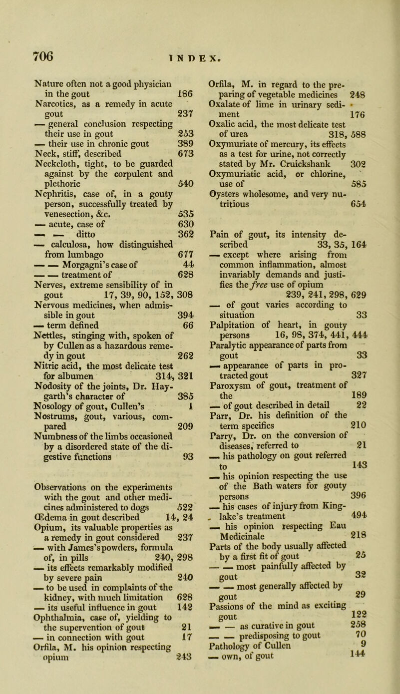 Nature often not a good physician in the gout 186 Narcotics, as a remedy in acute gout 237 — general conclusion respecting their use in gout 253 — their use in chronic gout 389 Neck, stiff, described 673 Neckcloth, tight, to be guarded against by the corpulent and plethoric 540 Nephritis, case of, in a gouty person, successfully treated by venesection, &c. 535 — acute, case of 630 — — ditto 362 — calculosa, how distinguished from lumbago 677 — —Morgagni’s case of 44 __ __ treatment of 628 Nerves, extreme sensibility of in gout 17, 39, 90, 152, 308 Nervous medicines, when admis- sible in gout 394 — term defined 66 Nettles, stinging with, spoken of by Cullen as a hazardous reme- dy in gout 262 Nitric acid, the most delicate test for albumen 314, 321 Nodosity of the joints, Dr. Hay- garth’s character of 385 Nosology of gout, Cullen’s 1 Nostrums, gout, various, com- pared 209 Numbness of the limbs occasioned by a disordered state of the di- gestive functions 93 Observations on the experiments with the gout and other medi- cines administered to dogs 522 CEdema in gout described 14, 24 Opium, its valuable properties as a remedy in gout considered 237 — with James’s powders, formula of, in pills 240, 298 — its effects remarkably modified by severe pain 240 — to be used in complaints of the kidney, with much limitation 628 — its useful influence in gout 142 Ophthalmia, case of, yielding to the supervention of gout 21 — in connection witli gout 17 Orfila, M. his opinion respecting opium 243 Orfila, M. in regard to the pre- paring of vegetable medicines 248 Oxalate of lime in urinary sedi- • ment 176 Oxalic acid, the most delicate test of urea 318, 588 Oxymuriate of mercury, its effects as a test for urine, not correctly stated by Mr. Cruickshank 302 Oxymuriatic acid, or chlorine, use of 585 Oysters wholesome, and very nu- tritious 654 Pain of gout, its intensity de- scribed 33, 35, 164 — except where arising from common inflammation, almost invariably demands and justi- fies the free use of opium 239, 241,298, 629 — of gout varies according to situation 33 Palpitation of heart, in gouty persons 16, 98, 374, 441, 444 Paralytic appearance of parts from gout —. appearance of parts in pro- tracted gout Paroxysm of gout, treatment of the — of gout described in detail Parr, Dr. his definition of the term specifics Parry, Dr. on the conversion of diseases, referred to — his pathology on gout referred to — his opinion respecting the use of the Bath waters for gouty persons — his cases of injury from King- _ lake’s treatment — his opinion respecting Eau Medicinale Parts of the body usually affected by a first fit of gout — __ most painfully affected by gout most generally affected by gout Passions of the mind as exciting gout _ — as curative in gout predisposing to gout Pathology of Cullen — own, of gout 33 327 189 22 210 21 143 396 494 218 25 32 29 122 258 70 9 144