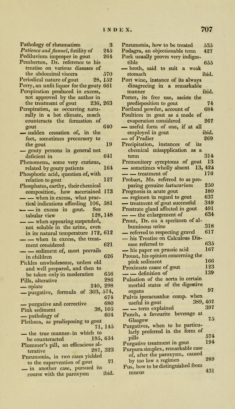 Pathology of rheumatism 3 Patience and flannel, futility of 245 Pediluvium improper in gout 264 Pemberton, Dr. reference to his treatise on various diseases of the abdominal viscera 570 Periodical nature of gout 28, 152 Perry, an unlit liquor for the gouty 661 Perspiration produced in excess, not approved by the author in the treatment of gout 236, 263 Perspiration, as occurring natu- rally in a hot climate, much counteracts the formation of gout 640 — sudden cessation of, in the feet, sometimes precursory to the gout 19 — gouty persons in general not deficient in 641 Phenomena, some very curious, related by gouty patients 164 Phosphoric acid, question of, with relation to gout 127 Phosphates, earthy, their chemical composition, how ascertained 173 when in excess, what prac- tical indications affording 106, 581 <~- — in excess in gout. See tabular view 128,148 when appearing suspended, not soluble in the urine, even in its natural temperature 172, 612 _ — when in excess, the treat- ment considered 621 sediment of, most prevails in children 626 Pickles unwholesome, unless old and well prepared, and then to be taken only in moderation 656 Pills, alterative 286 — opiate 240, 298 — purgative, formula of 303, 574, 674 — purgative and corrective 680 Pink sediment 38, 105 — pathology of 004 Plethora, as predisposing to gout 71, 145 — the true manner, in which to be counteracted 195, 654 Plummer’s pill, an efficacious al- terative 287, 323 Pneumonia, in two cases yielded to the supervention of gout 21 — in another case, pursued its course with the paroxysm ibid. Pneumonia, how to be treated 535 Podagra, an objectionable term 427 Pork usually proves very indiges- tible 655 — broth, said to suit a weak stomach ibid. Port wine, instance of its always disagreeing in a remarkable manner ibid. Porter, its free use, assists the 74 684 of aU 267 ibid. 269 its a predisposition to gout Portland powder, account of Poultices in gout as a mode evaporation considered — useful form of one, if at employed in gout — of Pradier Precipitation, instances of chemical misapplication as term 314 Premonitory symptoms of gout 13 — sometimes wholly absent 13, 425 treatment of 176 Probart, Mr. referred to as pre- paring genuine lactucarium Prognosis in acute gout — regimen in regard to gout — treatment of gout successful Prostrate gland affected in gout the enlargement of Prout, Dr. on a specimen of al- buminous urine — referred to respecting gravel — his Treatise on Calculous Dis- ease referred to — his paper on prussic acid Proust, his opinion concerning the pink sediment Proximate cause of gout definition of Pulsation of the aorta in certain morbid states of the digestive organs Pulvis ipecacuanha; comp, when useful in gout 389, 407 term explained 397 Punch, a favourite beverage at Glasgow Purgatives, when to be particu- larly preferred in the form of pills Purgative treatment in gout Purpura simplex, remarkable case of, after the paroxysm, caused by too low a regimen Pus, how to be distinguished from mucus 250 180 637 349 491 634 318 617 635 167 166 123 139 97 75 574 194 289 431