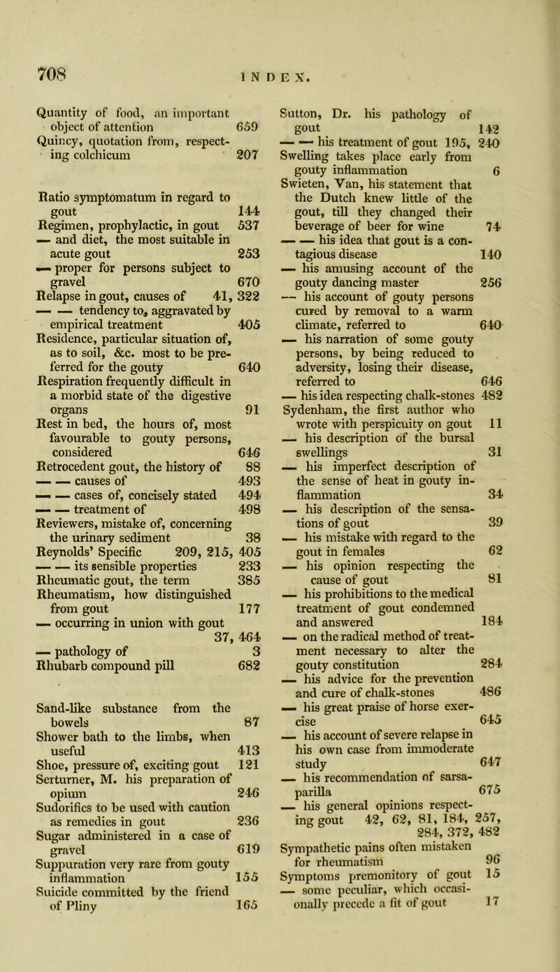 E X. Quantity of food, an important object of attention 659 Quincy, quotation from, respect- ing colchicum 207 Ratio symptomatum in regard to gout 144 Regimen, prophylactic, in gout 537 — and diet, the most suitable in acute gout 253 — proper for persons subject to gravel 670 Relapse in gout, causes of 4-1,322 — — tendency toa aggravated by empirical treatment 405 Residence, particular situation of, as to soil, &c. most to be pre- ferred for the gouty 64-0 Respiration frequently difficult in a morbid state of the digestive organs 91 Rest in bed, the hours of, most favourable to gouty persons, considered 646 Retrocedent gout, the history of 88 causes of 493 — — cases of, concisely stated 494 — —- treatment of 498 Reviewers, mistake of, concerning the urinary sediment 38 Reynolds’ Specific 209, 215, 405 — — its sensible properties 233 Rheumatic gout, the term 385 Rheumatism, how distinguished from gout 177 — occurring in union with gout 37, 464 — pathology of 3 Rhubarb compound pill 682 Sand-like substance from the bowels 87 Shower bath to the limbs, when useful 4-13 Shoe, pressure of, exciting gout 121 Serturner, M. his preparation of opium 246 Sudorifics to be used with caution as remedies in gout 236 Sugar administered in a case of gravel 619 Suppuration very rare from gouty inflammation 155 Suicide committed by the friend of Pliny 165 Sutton, Dr. his pathology of gout _ 149 — his treatment of gout 195, 240 Swelling takes place early from gouty inflammation 6 Swieten, Van, his statement that the Dutch knew little of the gout, till they changed their beverage of beer for wine 74 — — his idea that gout is a con- tagious disease 140 — his amusing account of the gouty dancing master 256 — his account of gouty persons cured by removal to a warm climate, referred to 640 — his narration of some gouty persons, by being reduced to adversity, losing their disease, referred to 646 — his idea respecting chalk-stones 482 Sydenham, the first author who wrote with perspicuity on gout 11 — his description of the bursal swellings 31 — his imperfect description of the sense of heat in gouty in- flammation 34 — his description of the sensa- tions of gout 39 — his mistake with regard to the gout in females 62 — his opinion respecting the cause of gout 81 — his prohibitions to the medical treatment of gout condemned and answered 184 — on the radical method of treat- ment necessary to alter the gouty constitution 284 — his advice for the prevention and cure of ehalk-stones 486 — his great praise of horse exer- cise 645 — his account of severe relapse in his own case from immoderate study 647 — his recommendation of sarsa- parilla 675 — his general opinions respect- ing gout 42, 62, 81, 184, 257, 284, 372, 482 Sympathetic pains often mistaken for rheumatism 96 Symptoms premonitory of gout 15 — some pccidiar, which occasi- onally precede a fit of gout 17